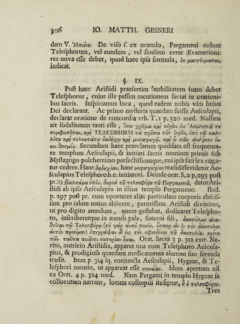 dam V. 'H-zfoV De vifo E ex oraculo, Pergameni colunt Telefphorum, vel eundem , vel fimilem certe Evamerioni: res nova effe debet, quod haec ipfa formula, m /JioivTev/MTos, indicat. : $. IX. Poft haec Ariftidi praefertim (nobilitatem luam debet Telefphorus , cujus ille paffim mentionem faciat in orationi¬ bus facris. Infpiciamus loca , quod eadem nobis vim hujus Dei declarant. Ac primo myfteria quaedam fuiffe Aefculapii, declarat oratione de concordia vrb.T\i p*520 med. Nullam ait fodalitatem tanti effe , 00-01/ v&j ks^Hos iis 5KvKh.Y\7tiU rs cvuQciTTjcrcci, wi TEAE20HNAI tm TTPOOTCi TtoV hfltoV- V7t0 TOO kmK- llL ' \ ' J\ b ~ ' •? ^ ~ > / ‘ A i^oc H&f TeAeooTccTw 00608%m n&j fAV^Myocya), 7{&{ 00 rtMs MvoryKYjs tir usi Sso-fjtcs' Secundum haec praeclarum quiddam eff frequenta¬ re templum Aefculapii, & initiari facris omnium primis fub Myftagogo pulcherrimo perfediffimoque, cui ipfa fati lex coga¬ tur cedere. Hanc SaS8%lotv9 hanc^^^ywy/^vtradidiffevidetur Ae- fculapiusTelefphoroh.e. initiatori. Deinde orat. S. 2 p. 293 poft pr/O @>MX(rMfji8 ortos, <Sivgeet T8 reAs(r(pc%8 T8 IIegyMfjiYjvS, daturAri¬ ftidi ab ipfo Aefculapio in illius templo Pergameno. Ibid. p. 297 poft pr. cum oporteret alias particulam corporis abfciff fam pro falute totius abjicere , permiffum Ariftidi divinitus, ut pro digito annulum , quem geftabat, dedicaret Telefpho- ro, inferiberetque in annuli pala, Saturni fili, $<mktvAiov mvm- Belvut •Tto TsAsa(pc^to (re yug civrc rtciiiv, ocvrttQ av ii rov SmktvAov mvtov rtgosljAVjv) irtiyfocxpMi <Ss iis rrjv a(pev$cvfiv rS $mktuAi8, k%ov8 rtcci' tmvtm rtoi8vn GtoTYiqiMv hvMi. Orat. Sacra 3 p. 312 extr. Ne¬ rito, nutricio Ariftidis, apparet una cum Telefphoro Aefcula- pius, & prodigiofa quaedam medicamenta alumno fuo ferenda tradit. Item p. 314 fq. conjuncfta Aefculapii, Hygeae, & Tc- lefphori mentio, ut appareat effe awvciss. Idem apertum eft ex Orat 4 p. 324 med. Nam Pergami in templo Hygeae fe collocutum narrans, locum colloquii itafignat, I <5 Teheacpofos. Tres