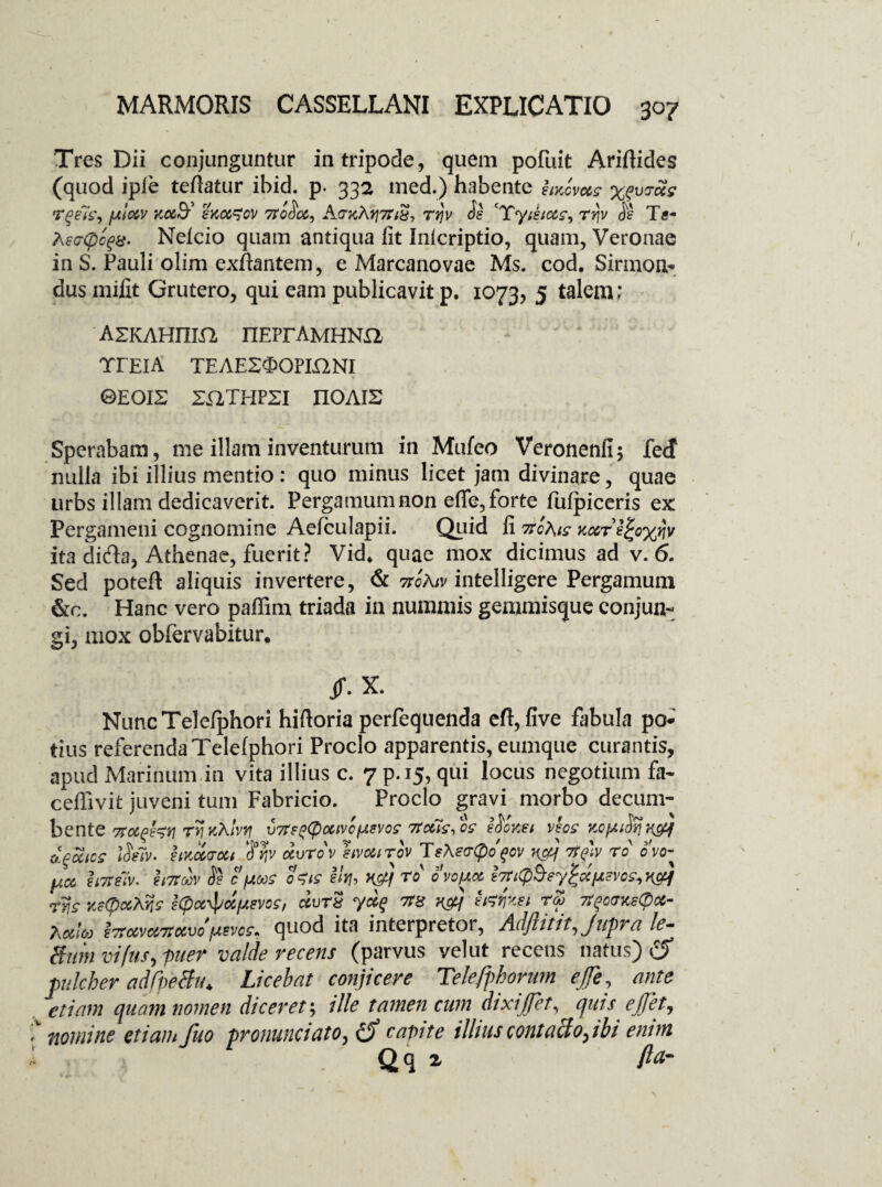 Tres Dii conjunguntur in tripode, quem pofuit Ariftides (quod ipie teftatur ibid. p. 332 med.) habente hucvcos pcfuras- ftlctv koo0¥ skoc^ov 7Tc$o&, rrjv $e '*£yiktocs, ty\v Tc- Ae<j<pc$8. Neleio quam antiqua lit Inicriptio, quam, Veronae in S. Pauli olim exftantem, e Marcanovae Ms. cod. Sirinon* dus mifit Grutero, qui eam publicavit p. 1073, 5 talem; ' AZKAHIIIft nEPrAMHNH TrElA TEAESOOPIQNI ©EOIS SELTHPSI II0AI2 Sperabam, me illam inventurum in Mufeo Veronenfi; fecf nulla ibi illius mentio : quo minus licet jam divinare, quae urbs illam dedicaverit. Pergamum non effe, forte fulpiceris ex Pergameni cognomine Aefculapii. Quid li Ttofas Yccr^cxnv ita difta, Athenae, fuerit? Vid* quae mox dicimus ad v. 6. Sed poteft aliquis invertere, & noAiv intelligere Pergamum &c. Hanc vero paflim triada in nummis gemmisque conjun¬ gi, mox obfervabitur. $. X. NuncTelelphori hiftoria perfequenda eft, five fabula po¬ tius referenda Telelphori Proclo apparentis, eumque curantis, apud Marinum in vita illius c. 7 p.15, qui locus negotium fa- ceffivit juveni tum Fabricio. Proclo gravi morbo decum¬ bente 7Tocghv TYinklvY] V7ts^ocivofAsvog TtcfisSos edones vsos Y.cfii^ x&j dfiocics lie7v. hnUvoit ocvrov I'ivottrov TsKecrCpofov Y&f 7f$)v ro ovo- fico huiiv. 2i7toov ie c pons o^is ihh Kg) ro ovo/aoc ijtCpQey^dftsvo^Kctf rys Y.etyocXns tCpcc^dfJisvos, durx ycc$ TO v&j i&fcet rZ 7tfocrKsCpoc- lMlu Iiimwkm \wos, quod ita interpretor, Adftititjupra le¬ gum vifus, puer valde recens (parvus velut recens natus) c$ pulcher adfpetfu. Licebat conjicere Tekfphorum ejfe, ante etiam quam nomen diceret; ille tamen cum dixi ffet, quis ejjet, nomine etiam fuo pronuntiato, cJ capite illiuscontacto,ibi envn Qq z fta-