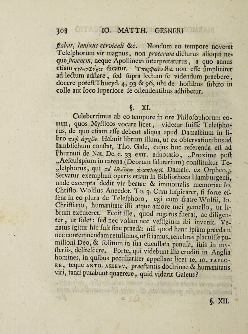 flabat, innixus cervicali &c. Nondum eo tempore noverat Teleiphorum vir magnus, non procerum difturus alioqui ne¬ que jz/umv;;, neque Apollinem interpretaturus, a quo annus etiam reXsaCpd^og dicatur. CTTtegCpc&lvs&cci non effe fimpliciter ad le&um aditare, fed fupra lecfum fe videndum praebere, docere poteflThucyd. 4, 93 & 96, ubi de hoftibus fubito in colle aut loco iuperiore fe oitendentibus adhibetur. XI. Celeberrimus ab eo tempore in ore Philofophorum eo¬ rum, quos Myiticos vocare licet, videtur fuiffe Telefpho- rus, de quo etiam effe debent aliqua apud Damafcium in li¬ bro 7ts^) uq%oov. Habuit librum illum, ut ex obiervationibusad Iamblichum conflat, Tho. Gale, cujus huc referenda eft ad Phurnuti de Nat. De. c. 33 extr. adnofatio, „Proxime poft „Aefcu1apium in catena (Deorum falutarium) conffituitur Te- „lelphorus, qui to i/k.ei7tcv dvce7rXw%ci. Damalc. ex Orpheo,,. Servatur exemplum operis etiam in Bibliotheca Hamburgenfi, unde excerpta dedit vir beatae & immortalis memoriae Io. Chriflo. Wolfius Anecdot. To. 3. Cum lufpicarer, fi forte ef- fent in eo plura de Telefphoro, egi cum fratre Wolfii, Io. Chrifliano, humanitate illi atque amore mei gemello, ut li¬ brum excuteret. Fecit ille, quod rogatus fuerat, ac diligen¬ ter , ut lolet: fed nec volam nec vefligium ibi invenit. Ve¬ natus igitur hic fuit fine praeda: nili quod hanc ipjfam praedam nec contemnendam retulimus, ut fciamus, tenebras placuifle pu¬ milioni Deo, & folitum in fua cucullata penula, fiiis in my¬ rte™?» delitefcere. Forte, qui videbunt ifla eruditi in Anglia homines, in quibus peculiariter appellare licet te, 10. taylo- re, teque anto. askevv, praeflantis doflrinae & humanitatis viri, tanti putabunt quaerere, quid viderit Galeus? i
