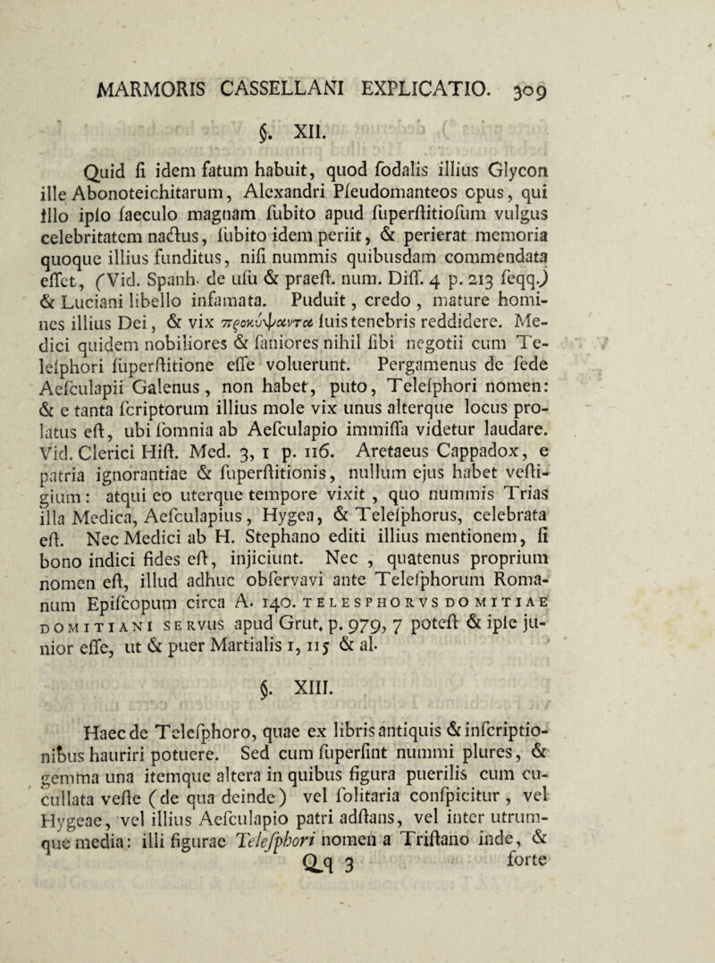 $. XII. Quid fi idem fatum habuit, quod fodalis illius Glycon ille Abonoteichitarum, Alexandri Pleudomanteos opus, qui Illo iplo faeculo magnam fubito apud fuperftitiofum vulgus celebritatem nafhis, fiubito idem periit, & perierat memoria quoque illius funditus, nifi nummis quibusdam commendata effet, fVid. Spanh- de ufu & praeft. num. Diff 4 p. 213 feqqj & Luciani libello infamata. Puduit, credo , mature homi¬ nes illius Dei, & vix 7rgoKv\pxvrct luis tenebris reddidere. Me¬ dici quidem nobiliores & faniores nihil fibi negotii cum Te- leiphori fuperftitione effe voluerunt. Pergamenus de fede Aefculapii Galenus, non habet, puto, Telelphori nomen: & e tanta fcriptorum illius mole vix unus alterque locus pro¬ latus eft, ubifomniaab Aefculapio immiffa videtur laudare. Vid. Clerici Hili Med. 3, 1 p. 116. Aretaeus Cappadox, e patria ignorantiae & fuperftitionis, nullum ejus habet vefti- gium: atqui eo uterque tempore vixit , quo nummis Trias illa Medica, Aefculapius, Hygea, & Telelphorus, celebrata eft. Nec Medici ab H. Stephano editi illius mentionem, fi bono indici fides eft, injiciunt. Nec , quatenus proprium nomen eft, illud adhuc obfervavi ante Telefphorum Roma¬ num Epifcopum circa A» 140. telesphorvs do mitiae domitiani se Rvus apud Grut, p. 979, 7 poteft & iple ju¬ nior effe, ut & puer Martialis 1,115 & ah \ $. XIII. Haec de Telefphoro, quae ex libris antiquis &infcriptio- nibus hauriri potuere. Sed cum fuperfint nummi plures, & gemma una itemque altera in quibus figura puerilis cum cu- cullata vefie (de qua deinde) vel folitaria confpicitur , vel Hygeae, vel illius Aefculapio patri adftans, vel inter utrum¬ que media: illi figurae Telefphori nomen a Triftano inde, & Q.q 3 forte
