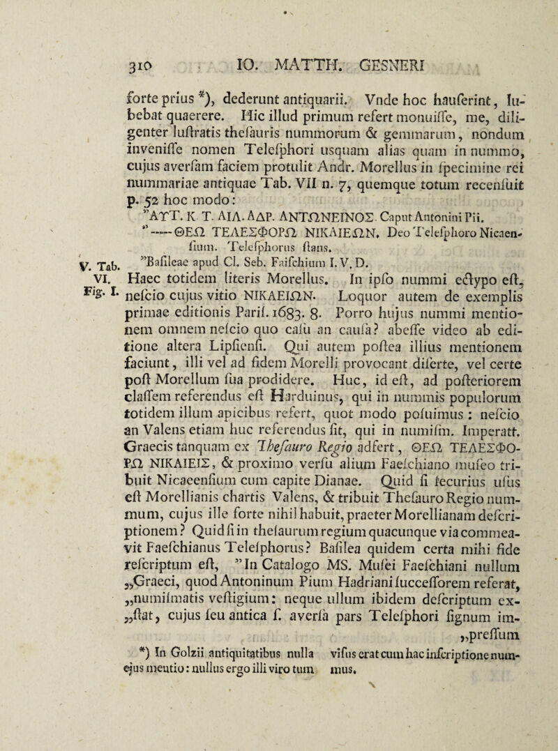 forte prius *), dederunt antiquarii. Vnde hoc hauferint, Li¬ bebat quaerere. Hic illud primum refert monuiffe, me, dili¬ genter lufiratis thefauris nummorum & gemmarum, nondum invenifie nomen Telefphon usquam alias quam in nummo, cujus averfam faciem protulit Andr. Morellus in fpecimine rei nummariae antiquae Tab. VII n. 7, quemque totum receniuifc p. 52 hoc modo: ”ArT. K T. Aia. AaP. ANTANEINOS Caput Antonini Pii. -©En TEAESOOm NIKAIE12N. Deo Telefplioro Nicaen- fium. Telefphorns lians. Tab. ^Bafleae apud CL Seb. Faifchium I. V. D. VI. Haec totidem [iteris Morellus. In ipfo nummi e&ypo efL ** nelcio cujus vitio NIKAELQN. Loquor autem de exemplis primae editionis Parii. 1633. 8- Porro hujus nummi mentio¬ nem omnem nelcio quo cafu an caufa? abeffe video ab edi¬ tione altera Lipfienfi. Qui autem pofiea illius mentionem faciunt, illi vel ad fidem Morelli provocant diferte, vel certe poft Morellum fua prodidere. Huc, idefi, ad pofieriorem claffem referendus efi Harduinus, qui in nummis populorum totidem illum apicibus refert, quot modo pofuimus : nelcio an Valens etiam huc referendus fit, qui in numiftn. Imperatt. Graecis tanquam ex Ihefauro Regio adfert, ©ED, TEAE2<3>0- PX1 NIKAIEIS, <& proximo verfu alium Faelchiano mufeo tri¬ buit Nicaeenfium cum capite Dianae. Quid fi fecurius ufus efi Morellianis chartis Valens, & tribuit Thefauro Regio num¬ mum, cujus ille forte nihil habuit, praeter Morellianam defcri- ptionem? Quid fi in thelaurum regium quacunque via commea¬ vit Faefchianus Teleiphorus? Bafilea quidem certa mihi fide refcriptum efi, 55 In Catalogo MS. Mufei Faelchiani nullum ?,Graeci, quod Antoninum Pium Hadriani luceefibrem referat, „numilraatis vefiigium: neque ullum ibidem defcriptum ex- „fiat? cujus feu antica f. averla pars Telefphori fignum im- „prefium *) In Golzii antiquitatibus nulla vifus erat cum hac infcripdonenum- ejus mentio: nullus ergo illi viro tum mus.
