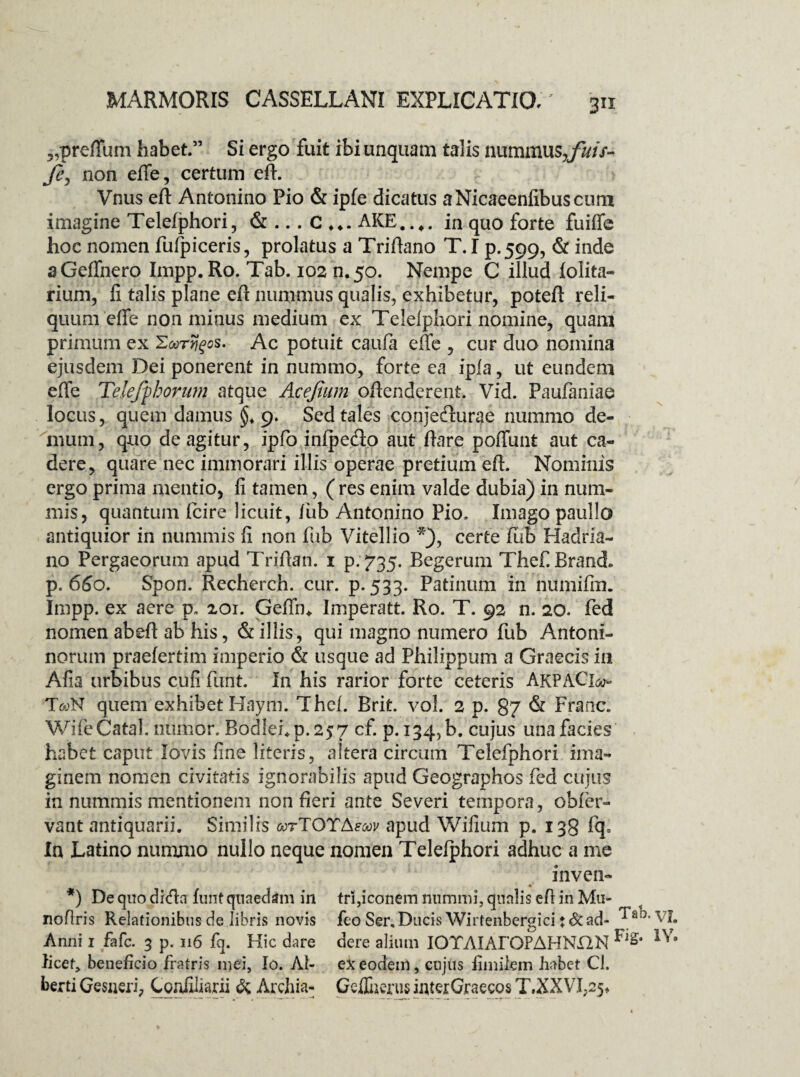 5,preflum habet.” Si ergo fuit ibi unquam talis nummus,/Hr- Je, non efie, certum efl. Vnus efl Antonino Pio & ipfe dicatus aNicaeenfibuscum imagine Telefphori, & ... C AKE..,. in quo forte fuiffe hoc nomen fufpiceris, prolatus a Triflano T.I p.599, & inde aGeffnero Impp. Ro. Tab. 102 n.50. Nempe C illud folita- rium, fi talis plane efl nummus qualis, exhibetur, poteft reli¬ quum efle non minus medium ex Telelphori nomine, quam primum ex Sardos. Ac potuit caufa effe , cur duo nomina ejusdem Dei ponerent in nummo, forte ea ipla, ut eundem effe Telejphorum atque Acejium oRenderent. Vid. Paufaniae locus, quem damus ^9. Sed tales conjedurae nummo de¬ mum, quo de agitur, ipfio infpedo aut flare poffunt aut ca¬ dere, quare nec immorari illis operae pretium eft. Nominis ergo prima mentio, fi tamen, ( res enim valde dubia) in num¬ mis, quantum fcire licuit, fub Antonino Pio. Imago paullo antiquior in nummis fi non fub Vitellio *), certe fub Hadria¬ no Pergaeorum apud Triflan. 1 p. 735. Begerum Thef. Brand* p. 6S0. Spon. Recherch. cur. p. 533. Patinum in numifin. Impp. ex aere p. 201. Gefftn Imperatt. Ro. T. 92 n. 20. fed nomen abefl ab his, & illis, qui magno numero fub Antoni- norum praelertim imperio & usque ad Philippum a Graecis in Afia urbibus cufi funt. In his rarior forte ceteris AkpaCIo- T<wN quem exhibet Haym. Thcf. Brit. vol. 2 p. 87 & Franc. WifeCatal. numor. Bodlehp.257 cf* P* J345 b. cujus una facies habet caput Jovis fine literis, altera circum Telefphori ima¬ ginem nomen civitatis ignorabilis apud Geographos fed cujus in nummis mentionem non fieri ante Severi tempora, obier- vant antiquarii. Similis mtTOYAsoqv apud Wifium p. 138 fq= In Latino nummo nullo neque nomen Telefphori adhuc a me inven- *) De quo dida funt quaedam in trl,iconem nummi, qualis efl in Mu- noflris Relationibus de libris novis feo Ser, Ducis Wirtenbergici tSc ad- Ja<D* Anni 1 fafc. 3 p. 116 fq. Hic dare dere alium IOTAIAFOFAHNjQN licet, beneficio fratris mei, Io. AI- ex eodem, cujus fimilem habet Cl. berti Gesnzri, Coniiliarii & Archia- Gcffiierus interGraecos T.XXVf25+