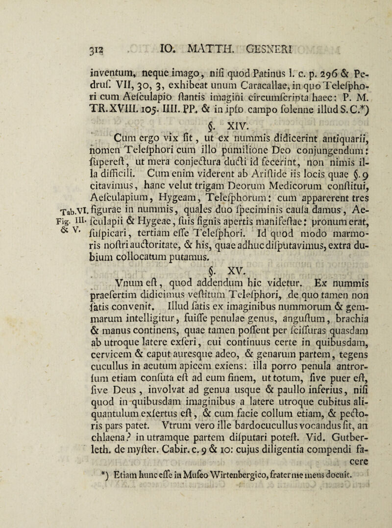 inventum, neque imago, nifi quod Patinus 1. c. p. 296 & Pe- druf. VII, 30, 3, exhibeat unum Caracallae, in quoTelefpho- ri cum Aelculapio flantis imagini eircumfcrinta haec: P. M. TR.XVIIL 105* IIII. PP* & in iplo campo folenne illud S.C.*) §. XIV. Cum ergo vix fit, ut ex nummis didicerint antiquarii, nomen Telelphori cum illo pumilione Deo conjungendum: fupereft, ut mera conje&ura dudi id fecerint, non nimis il¬ la difficili. Cum enim viderent ab Ariflide iis locis quae §.9 citavimus, hanc velut trigam Deorum Medicorum eonflitui, Aelculapium, Hygeam, Teleiphorum: cum apparerent tres Tab.Vl.figurae in nummis, quales duo fpeciminis caufa damus, Ae- Fig. ili. fculapii & Hygeae, fuis lignis apertis manifeflae: pronumerat, ^ v# llilpicari, tertiam efle Telelphori. Id quod modo marmo¬ ris noftriau&oritate, & his, quae adhuc dilputavimus, extra du¬ bium collocatum putamus. $• xv. Vnum efl, quod addendum hic videtur. Ex nummis praefertim didicimus veflitum Telefphori, de quo tamen non latis convenit. Illud fatis ex imaginibus nummorum & gem¬ marum intelligitur, fuiffe penulae genus, anguflum, brachia & manus continens, quae tamen poffent per fciffuras quasdam ab utroque latere exferi, cui continuus certe in quibusdam, cervicem & caput auresque adeo, & genarum partem, tegens cucullus in acutum apicem exiens: illa porro penula antror- lum etiam confuta efl ad eum finem, ut totum, live puer efl, live Deus , involvat ad genua usque & paullo inferius, nifi quod in quibusdam imaginibus a latere utroque cubitus ali¬ quantulum exlertus efl, & cum facie collum etiam, & pedo¬ ris pars patet. Vtrum vero ille bardocucullus vocandus fit, an chlaena? in utramque partem dilputari potefl. Vid. Gutber- leth. de myfler. Cabir. c. 9 & 10: cujus diligentia compendi fa¬ cere *) Etiam hunc effe in Mufeo Wirtenbergico, fraternie meus docuit.