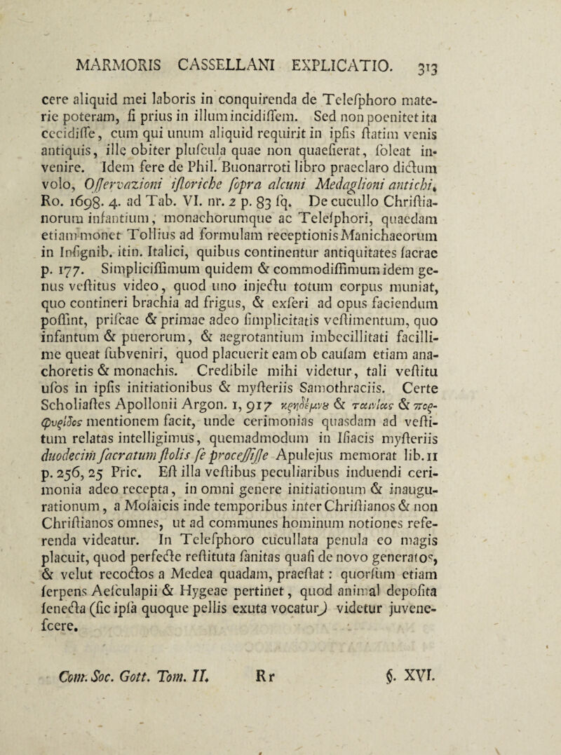 cere aliquid mei laboris in conquirenda de Telefphoro mate¬ rie poteram, fi prius in illumincidiffem. Sed nonpoenitctita cecidifle, cum qui unum aliquid requirit in ipfis ftatim venis antiquis, ille obiter plufcula quae non quaefierat, foleat in¬ venire. Idem fere de Phil. Buonarroti libro praeclaro di cluni volo, OJJervazioni ijloriche fopra alcuni Medaglioni antichi* Ro. 1698. 4. ad Tab. VI. nr. 2 p. 83 fq* De cucullo Chriftia- norum infantium,* monachorumque ac Telelphori, quaedam etiam monet Toliius ad formulam receptionisManichaeorum in Infignib. itin. Italici, quibus continentur antiquitates Iaerae p. 177. Simpliciffimum quidem & commodiffimumidem ge¬ nus vehitus video, quod uno injeclu totum corpus muniat, quo contineri brachia ad frigus, & exferi ad opus faciendum poffint, prifeae & primae adeo fimplicitatis vefiimentum, quo infantum & puerorum, & aegrotantium imbecillitati facilli¬ me queat fubveniri, quod placuerit eam ob caulam etiam ana¬ choretis & monachis. Credibile mihi videtur , tali vefiitu ufos in ipfis initiationibus & myheriis Samothraciis. Certe Scholiaftes Apollonii Argon. 1, 917 K^nsfAvs & ruivlots tc$- (pvqlEcs mentionem facit, unde cerimonias quasdam ad veffi- tum relatas intelligimus, quemadmodum in Iliacis myheriis duodecimfacratumftolis fe procejjijje Apulejus memorat lib.n p. 256, 25 Fric. Eft illa vehibus peculiaribus induendi ceri¬ monia adeo recepta, in omni genere initiationum & inaugu¬ rationum , a Molaicis inde temporibus inter Chrifiianos & non Chriftianos omnes, ut ad communes hominum notiones refe¬ renda videatur. In Telefphoro cucullata penula eo magis placuit, quod perfe&e reftituta fanitas quafi de novo generato^, & velut recodos a Medea quadam, praefiat: quorfum etiam ferpens Aelculapii & Hygeae pertinet, quod animal depolita leneda (fic ipla quoque pellis exuta vocaturj videtur juvene- fcere.
