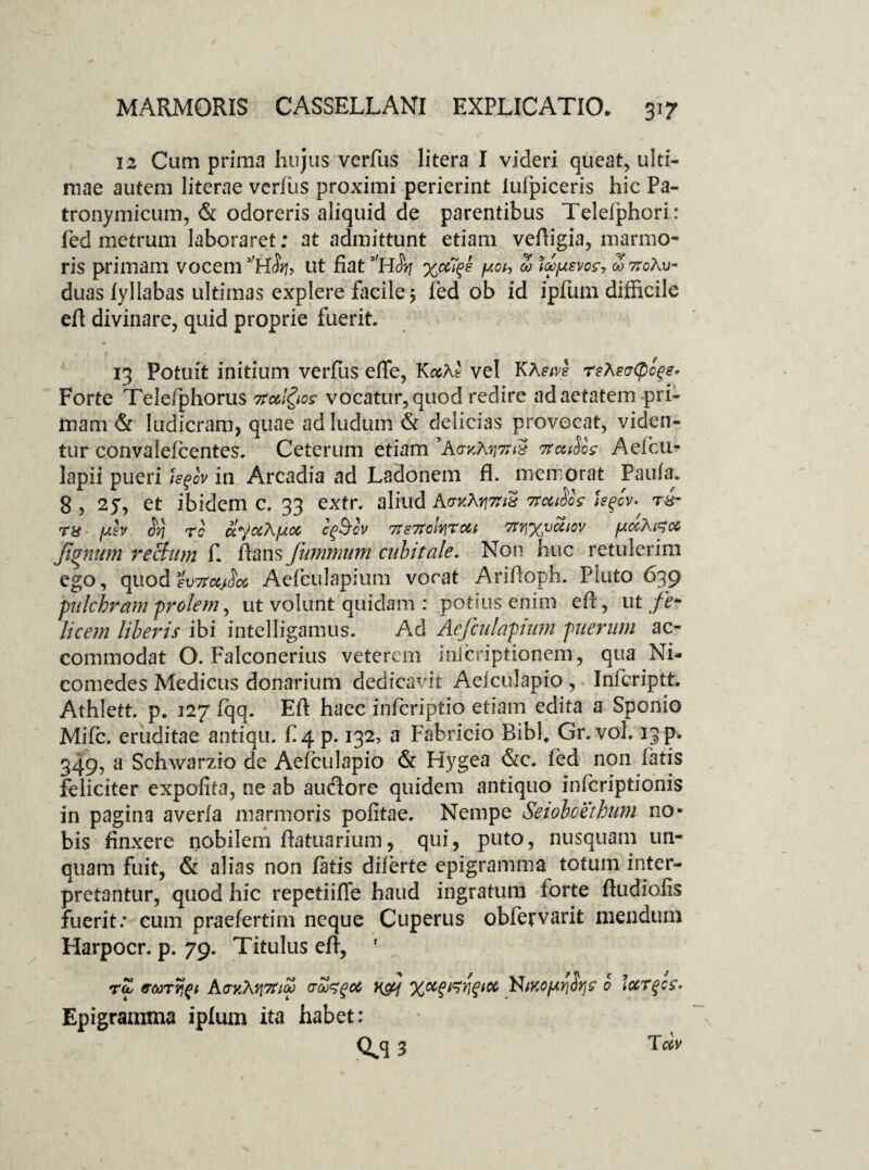 12 Cum prima hujus verfus litera I videri queat, ulti¬ mae autem literae verius proximi perierint iufpiceris hic Pa- tronymicum, & odoreris aliquid de parentibus Telefphori: fed metrum laboraret; at admittunt etiam veftigia, marmo¬ ris primam vocem 3'H$ri, ut fiat 3,hSyj %oCf ^oi-> Z JZfxsvc?, ojttoAu- duas fyllabas ultimas explere facile > fed ob id ipfum difficile eft divinare, quid proprie fuerit. 0 13 Potuit initium verfus effe, KasAfe vel KA^vl reXecCpc^e. Forte Telefphorus Ttotl&os vocatur, quod redire ad aetatem-pri¬ mam & ludicram, quae ad ludum & delicias provocat, viden¬ tur convalelcentes. Ceterum etiam *A&%AtjmS Ttculos Aefcu- lapii pueri U$ov in Arcadia ad Ladonem fl. memorat Paula. 8, 25, et ibidem c. 33 extr. aliud nothos hfv- rs- T8 fxb $n rc ctyu7\}j.cc cfocv 7te7tokrou Tttixvcciov pdXGet fanum re Sum f. flans fummum cubitale. Non huc retulerim ego, quodfWc^JW Aelculapium vocat Ariftoph. Pluto 639 -pulchram prolem, ut volunt quidam : potius enim eft, ut fe¬ licem liberis ibi intelligamus. Ad Aefculapium puerum ac¬ commodat O. Falconerius veterem inlcriptionem, qua Ni¬ comedes Medicus donarium dedicavit Aelculapio, Infcriptt. Athlett. p. 127 Iqq. Eft haec infcriptio etiam edita a Sponio Mifc. eruditae antiqu. f 4 p. 132, a Fabricio Ribf Gr. vol. 13 p. 349, a Schwarzio de Aelculapio & Hygea &c. fed non fatis feliciter expolita, ne ab audore quidem antiquo infcriptionis in pagina averla marmoris politae. Nempe Seioboethum no¬ bis finxere nobilem ftatuarium, qui, puto, nusquam un¬ quam fuit, & alias non fatis diferte epigramma totum inter¬ pretantur, quod hic repetiiffe haud ingratum forte ftudiolis fuerit: cum praefertim neque Cuperus obfervarit mendum Harpocr. p. 79. Titulus eft, ' rZ troorr^t AcyM^lZ (Too^qcc nfj N0 larfs- Epigramma ipfum ita habet: Q^q 3 T«v