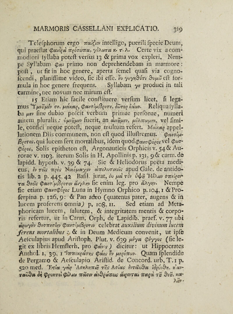 Telefphorum ergo 7totl$ov intelligo, puerili fpecie Deum, qui praeflat (pcufyd Tr^cc-coTta, ylAoorcc x» r- A» Certe vix a com¬ modiori iyllaba potefi verius 13 & prima vox expleri. Nem¬ pe Syllabam Cpai primo non deprehendebam in marmore: pofi , ut fit in hoc genere, aperta femel quali via cogno- fcendi, planiflime video, fic ibi effe. Iu y typhon S-u/^efi for¬ mula in hoc genere frequens. Syllabam ys produci in tali carmine, nec novum nec mirum efi. 15 Etiam hic facile confiituere ver fimi licet, fi lega¬ mus eTfjivtfAev /Acixcig, (pueatfjiQgGTe, iforog idxv. Reliqua iylla¬ ba y.ev fine dubio poicit verbum primae perfonae, numeri autem pluralis; v/uivSjuev fuerit, an div^^sv, {xlATtoo^v^ vel fimi- le, confici neque potefi, neque multum refert. Maxee? appel¬ lationem Diis communem, non efi quod illuftremus. (pccecrlfA* B^oros, qui lucem fert mortalibus, idem quod(paea(pc^os vel (poocr- (pc^os, Solis epitheton efi, Argonauticis Orphicis v. 54& Au¬ rorae v. 1103. herum Solis in H. Apollinisp. 131, g&c carm.de lapidd. hypoth. v. 39 & 74. Sic & Heliodorus poeta medi* cus, h rois NiKcjutx^cv d7rcXvr ixols apud Gale. de antido¬ tis lib. 2 p. 445. 42 Bafil. jurat, ov jud rev vxf/S cHsA;ov &7tsl^cv' ra $,£o7s' (pccecr'fjJZpGTov diyXyv fic enim leg. pro aKyv\v* Nempe fic etiam (potecCpo^os Luna in Hymno Grphico p. 104,1 &Pro- ferpina p. 126,9: & Pan adeo (quatenus pater, augens & in lucem proferens omnia) p. iog, 11. Sed etiam ad Meta» phoricam lucem, falutem, & integritatem mentis & corpo¬ ris refertur, iit in Carni. Grph. de Lapidib. praef. v. 77 ubi dgwyw Setmeo-fyv (pccsmfxQ^brcv celebrat auxilium divinum lucem 'ferens mortalibus : & in Deum Medicum convenit, ut ipfe Aeiculapius apud Arifioph. Plut. v. 639 jAtyob (peyyos (fic le¬ gi* ex librisHemfierh. pro (paves) dicitur: ut Hippocrates AnthoL 1, 39, i 'ItfWcKfdttjs (pdos h fxsqonav- Quam fplendide de Pergamo & Aefculapio Arifiid. de Concord. urb, T. 1 p. 520 med. ‘E<$!cc yd^ 'A(rxAri7nt rr,s K&las ivrdvSa lUgvv&tu xav~ ruZDcc (pgvKTci (plAtct rnd<nv dv^ooTtas oitgovrcu 7t»§d rS xa- AS