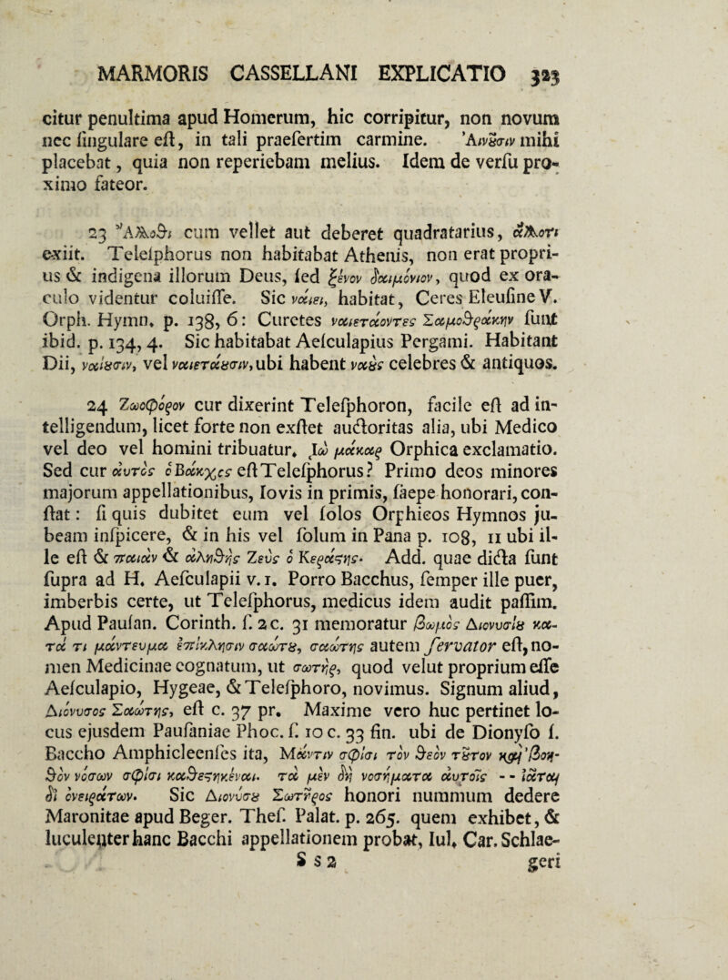 citur penultima apud Homerum, hic corripitur, non novum nec lingulare eft, in tali praefertim carmine. ’AivS<riv mihi placebat, quia non reperiebam melius. Idem de verfu pro¬ ximo fateor. 23 y,AAo&i cum vellet aut deberet quadratarius, ccAon exiit. Teleiphorus non habitabat Athenis, non erat propri¬ us & indigena illorum Deus, led Qvov Soctpcviov, quod ex ora¬ culo videntur coluiffe. Sic vccm, habitat, Ceres EleufineV. Orph. Hymn* p. 138, 6: Curetes vuterdovrsg Zafxofydwv fuut ibid. p. 134, 4. Sic habitabat Aelculapius Pergami. Habitant Dii, vxixvtv, vel vc6iercc8<rtv,ubi habent vxw celebres & antiquos. 24 ZoooCpofov cur dixerint Telefphoron, facile efl adin- telligendum, licet forte non exflet aufloritas alia, ubi Medico vel deo vel homini tribuatur* jjlockoc^ Orphica exclamatio. Sed cur dvrog cBd^cg eft Teleiphorus? Primo deos minores majorum appellationibus, Io vis in primis, laepe honorari, con¬ flat : fi quis dubitet eum vel folos Orphieos Hymnos ju¬ beam infpicere, & in his vel folum in Pana p. 108, 11 ubi il¬ le efl & vuidv & dAnSrjg Zsvg 0 Kegd^yjg- Add. quae difta funt fupra ad H* Aefculapii v.i. Porro Bacchus, femper ille puer, imberbis certe, ut Telefphorus, medicus idem audit paffim. Apud Paulan. Corinth. f. 2c. 31 memoratur Roo/nog Awvuo-fe jc«- roc ti fxcc\>revfj.a htlv^Giv gocooth, audrtjg autem fervator efl, no¬ men Medicinae cognatum, ut <rorrrjg9 quod velut proprium effe Aefculapio, Hygeae, &Telefphoro, novimus. Signum aliud, Aiovvms ZocQorrig, efl c. 37 pr. Maxime vero huc pertinet lo¬ cus ejusdem Paufaniae Phoc. f 10 c. 33 fin. ubi de Dionylo I. Baccho Amphicleenfes ita, M«mv cCplcn rov &sov t&tov «f- &ov vocrcov aCplcri Koc&s^Yiv.hcu. rd fxh H)} votrrjixotTcc dvroig - - iccrcty Si cveigccroov' Sic Atovvas Zurrgog honori nummum dedere Maronitae apud Beger. Thef. Palat, p. 265. quem exhibet, & luculeuterhanc Bacchi appellationem probat, Iui* Car.Schlae- S s 2 geri