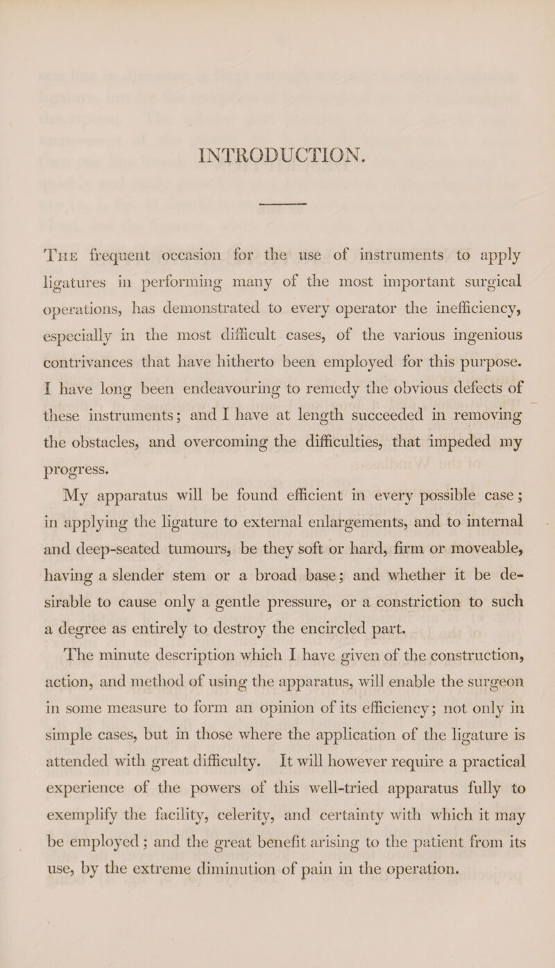 INTRODUCTION. The frequent occasion for the use of instruments to apply ligatures in performing many of the most important surgical operations, has demonstrated to every operator the inefficiency, especially in the most difficult cases, of the various ingenious contrivances that have hitherto been employed for this purpose. I have long been endeavouring to remedy the obvious defects of these instruments; and I have at length succeeded in removing the obstacles, and overcoming the difficulties, that impeded my progress. My apparatus will be found efficient in every possible case; in applying the ligature to external enlargements, and to internal and deep-seated tumours, be they soft or hard, firm or moveable, having a slender stem or a broad base; and whether it be de¬ sirable to cause only a gentle pressure, or a constriction to such a degree as entirely to destroy the encircled part. The minute description which I have given of the construction, action, and method of using the apparatus, will enable the surgeon in some measure to form an opinion of its efficiency; not only in simple cases, but in those where the application of the ligature is attended with great difficulty. It will however require a practical experience of the powers of this well-tried apparatus fully to exemplify the facility, celerity, and certainty with which it may be employed; and the great benefit arising to the patient from its use, by the extreme diminution of pain in the operation.