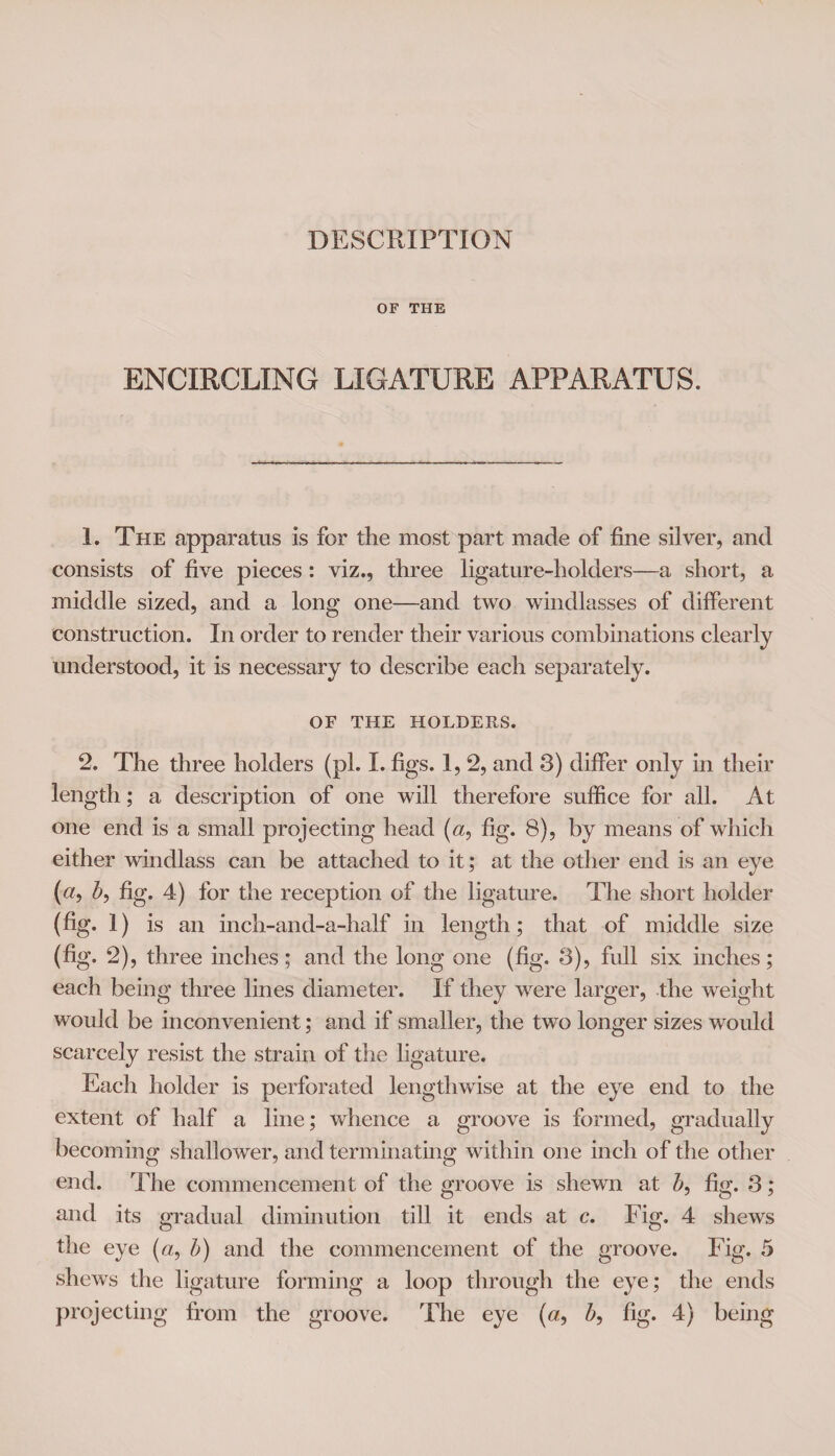 OF THE ENCIRCLING LIGATURE APPARATUS. 1. The apparatus is for the most part made of fine silver, and consists of five pieces: viz., three ligature-holders—a short, a middle sized, and a long one—and two windlasses of different construction. In order to render their various combinations clearly understood, it is necessary to describe each separately. OF THE HOLDERS. 2. The three holders (pi. I. figs. 1, 2, and 3) differ only in their length; a description of one will therefore suffice for all. At one end is a small projecting head (<2, fig. 8), by means of which either windlass can be attached to it; at the other end is an eye (#, />, fig. 4) for the reception of the ligature. The short holder (%• i) is an inch-and-a-half in length; that of middle size (fig. 2), three inches; and the long one (fig. 3), full six inches; each being three lines diameter. If they were larger, the weight would be inconvenient; and if smaller, the two longer sizes would scarcely resist the strain of the ligature. Each holder is perforated lengthwise at the eye end to the extent of half a line; whence a groove is formed, gradually becoming shallower, and terminating within one inch of the other end. The commencement of the groove is shewn at fig. 3; and its gradual diminution till it ends at c. Fig. 4 shews the eye («, h) and the commencement of the groove. Fig. 5 shews the ligature forming a loop through the eye; the ends