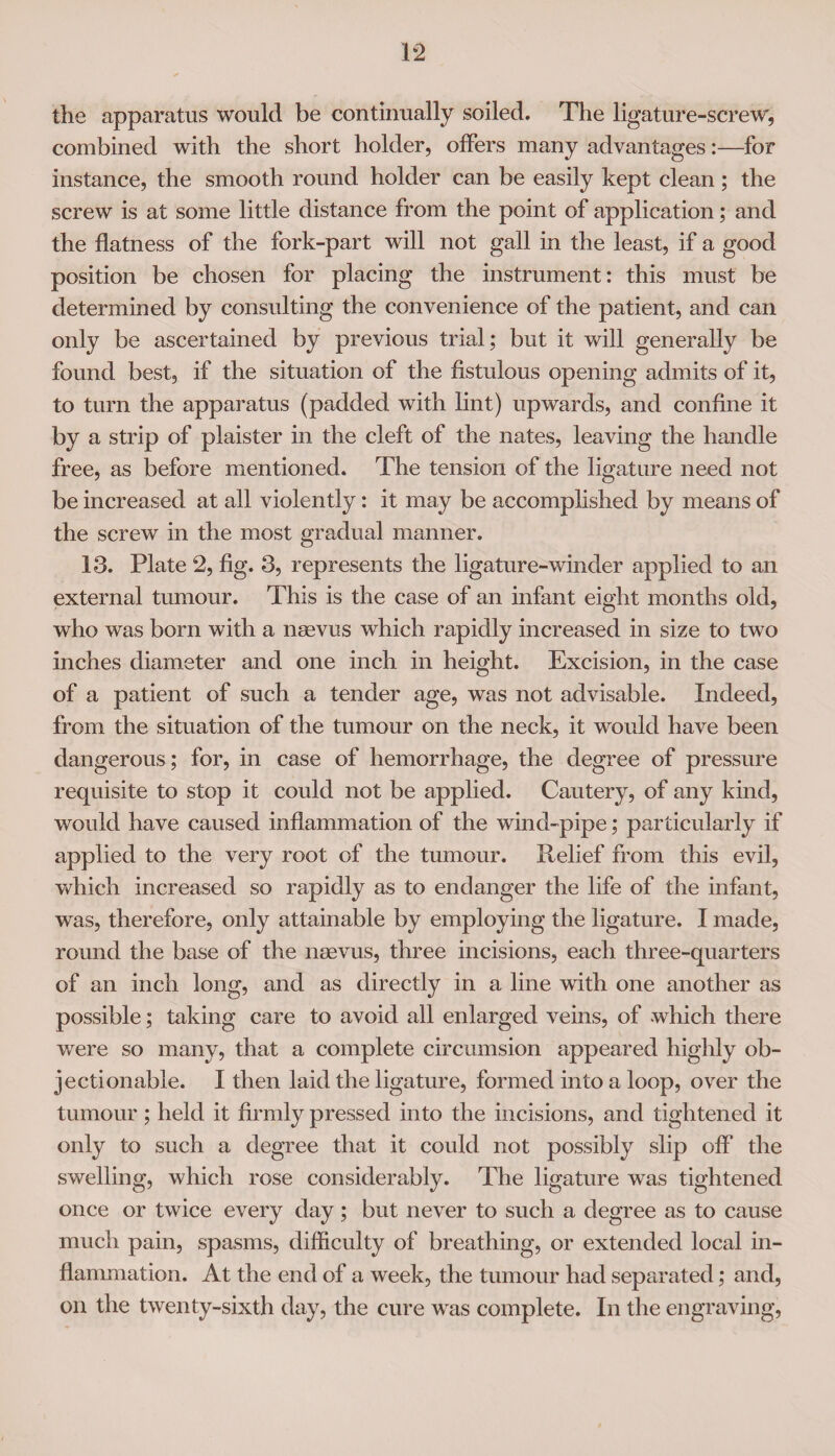 the apparatus would be continually soiled. The ligature-screw, combined with the short holder, offers many advantages:—for instance, the smooth round holder can be easily kept clean; the screw is at some little distance from the point of application; and the flatness of the fork-part will not gall in the least, if a good position be chosen for placing the instrument: this must be determined by consulting the convenience of the patient, and can only be ascertained by previous trial; but it will generally be found best, if the situation of the fistulous opening admits of it, to turn the apparatus (padded with lint) upwards, and confine it by a strip of plaister in the cleft of the nates, leaving the handle free, as before mentioned. The tension of the ligature need not be increased at all violently: it may be accomplished by means of the screw in the most gradual manner. 13. Plate 2, fig. 3, represents the ligature-winder applied to an external tumour. This is the case of an infant eight months old, who was born with a nsevus which rapidly increased in size to two inches diameter and one inch in height. Excision, in the case of a patient of such a tender age, was not advisable. Indeed, from the situation of the tumour on the neck, it would have been dangerous ; for, in case of hemorrhage, the degree of pressure requisite to stop it could not be applied. Cautery, of any kind, would have caused inflammation of the wind-pipe; particularly if applied to the very root of the tumour. Relief from this evil, which increased so rapidly as to endanger the life of the infant, was, therefore, only attainable by employing the ligature. I made, round the base of the nsevus, three incisions, each three-quarters of an inch long, and as directly in a line with one another as possible; taking care to avoid all enlarged veins, of which there were so many, that a complete circumsion appeared highly ob¬ jectionable. I then laid the ligature, formed into a loop, over the tumour ; held it firmly pressed into the incisions, and tightened it only to such a degree that it could not possibly slip off the swelling, which rose considerably. The ligature was tightened once or twice every day; but never to such a degree as to cause much pain, spasms, difficulty of breathing, or extended local in¬ flammation. At the end of a week, the tumour had separated; and, on the twenty-sixth day, the cure was complete. In the engraving,