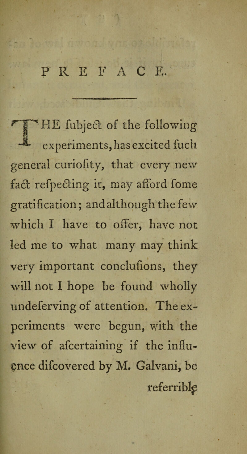 P R E F A C E. ^TP' HE fubjedt of the following ■-*- experiments, has excited fuch general curiofity, that every new fact refpedting it, may afford fome gratification; and although the few which I have to offer, have not led me to what many may think * very important conclufions, they will not 1 hope be found wholly undeferving of attention. The ex¬ periments were begun, with the view of afcertaining if the influ¬ ence difcovered by M. Galvani, be referriblp