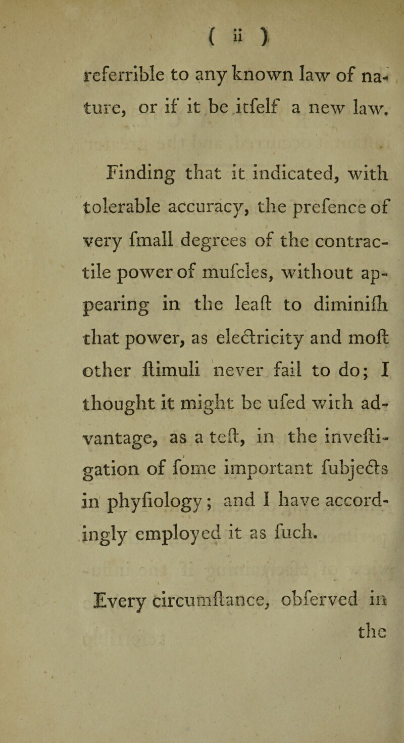 referrible to any known law of na¬ ture, or if it be itfelf a new law. Finding that it indicated, with tolerable accuracy, the prefence of very fmall degrees of the contrac¬ tile power of mufcles, without ap¬ pearing in the lead to diminilh that power, as electricity and molt other ftimuli never fail to do; I thought it might be ufed with ad- S ' . I vantage, as a teft, in the invefti- gation of forne important fubjeCts in phyfiology ; and I have accord¬ ingly employed it as fuch. I Every circumltance, obferved in the