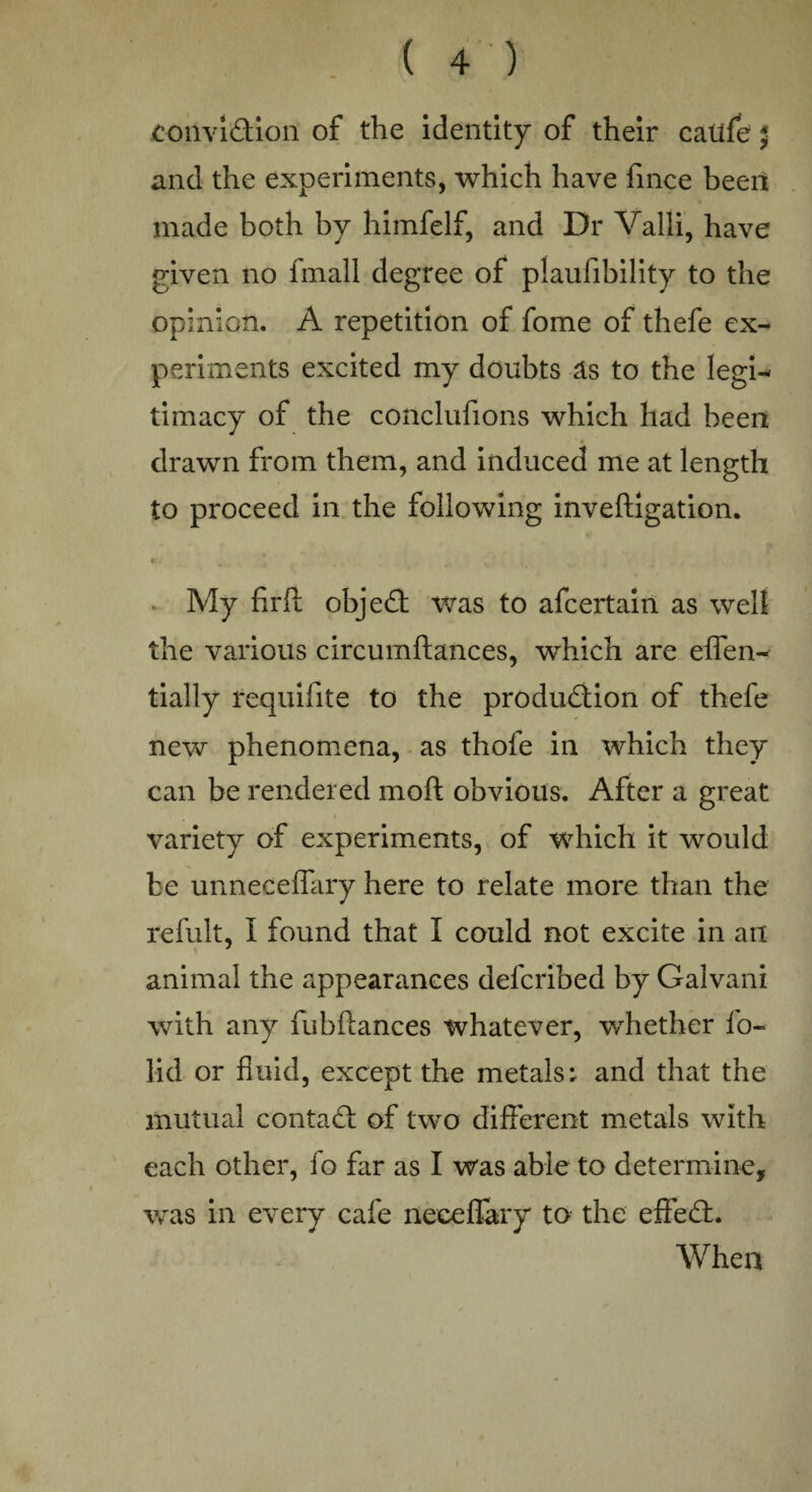 Coilvi&ion of the identity of their caufe < and the experiments, which have fmce been made both by himfelf, and Dr Yalli, have given no fmall degree of plaufibility to the opinion. A repetition of fome of thefe ex¬ periments excited my doubts as to the legi¬ timacy of the conclufions which had been drawn from them, and induced me at length to proceed in the following inveftigation. My firil object was to afcertain as well the various circumftances, which are effen- tially requifite to the production of thefe new phenomena, as thofe in which they can be rendered moft obvious. After a great variety of experiments, of which it would be unneceffary here to relate more than the refult, I found that I could not excite in an animal the appearances defcribed by Galvani with any fubftances whatever, whether fo¬ lk! or fluid, except the metals; and that the mutual contaCl of two different metals with each other, fo far as I was able to determine, was in every cafe neceffary to the effeCb. When