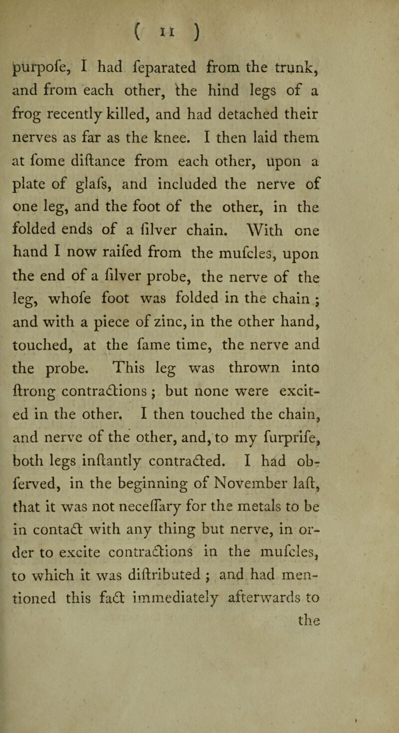 purpofe, I had feparated from the trunk, and from each other, the hind legs of a frog recently killed, and had detached their nerves as far as the knee. I then laid them at fome diftance from each other, upon a plate of glafs, and included the nerve of one leg, and the foot of the other, in the folded ends of a filver chain. With one hand I now raifed from the mufcles, upon the end of a filver probe, the nerve of the leg, whofe foot was folded in the chain ; and with a piece of zinc, in the other hand, touched, at the fame time, the nerve and the probe. This leg was thrown into ftrong contractions ; but none were excit¬ ed in the other, I then touched the chain. V * and nerve of the other, and, to my furprife, both legs infcantly contracted. I had ob- ferved, in the beginning of November laid, that it was not necelfary for the metals to be in contaCt with any thing but nerve, in or¬ der to excite contractions in the mufcles, to which it was diftributed ; and had men¬ tioned this faCt immediately afterwards to the