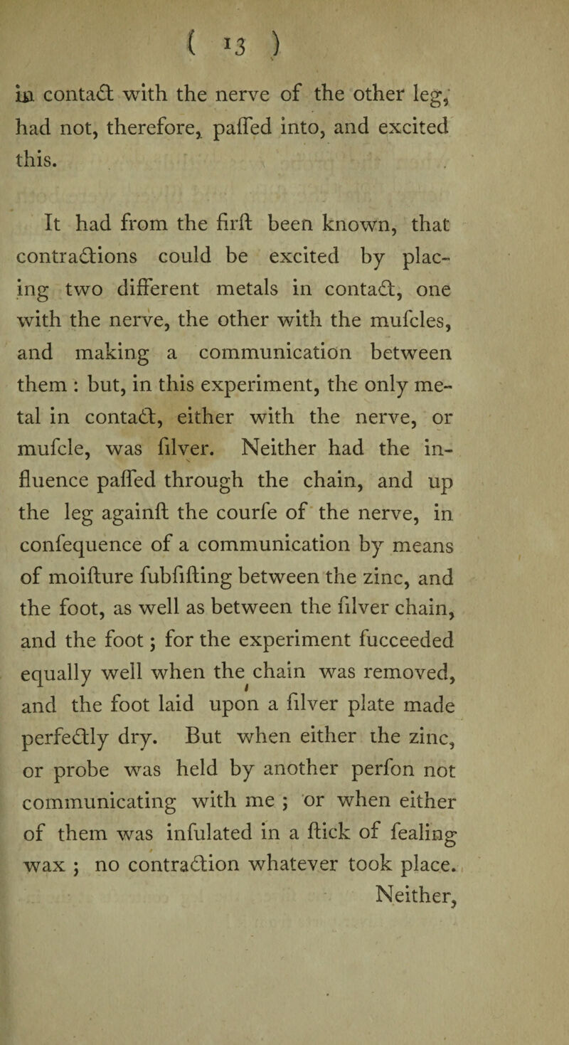 ( ) in contaCt with the nerve of the other leg, had not, therefore, paffed into, and excited this. It had from the firft been known, that contractions could be excited by plac¬ ing two different metals in contact, one with the nerve, the other with the mufcles, and making a communication between them : but, in this experiment, the only me¬ tal in contact, either with the nerve, or mufcle, was filver. Neither had the in- fluence paffed through the chain, and up the leg againft the courfe of the nerve, in confequence of a communication by means of moifture fubfifting between the zinc, and the foot, as well as between the filver chain, and the foot; for the experiment fucceeded equally well when the chain was removed, and the foot laid upon a filver plate made perfectly dry. But when either the zinc, or probe was held by another perfon not communicating with me ; or when either of them was infulated in a flick of fealing $ wax ; no contraction whatever took place. Neither,