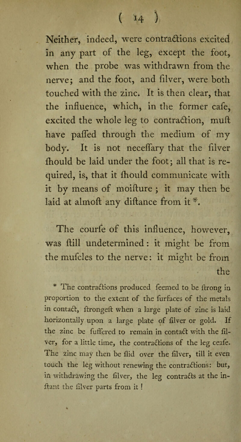 Neither, indeed, were contractions excited in any part of the leg, except the foot, when the probe was withdrawn from the nerve; and the foot, and filver, were both touched with the zinc. It is then clear, that the influence, which, in the former cafe, excited the whole leg to contraction, muft have pafled through the medium of my body. It is not neceflary that the filver fhould be laid under the foot; all that is re¬ quired, is, that it fhould communicate with it by means of moiflure ; it may then be laid at almoft any diflance from it *. The courfe of this influence, however, was ftill undetermined : it might be from the mufcies to the nerve: it might be from the * The contractions produced feemed to be ftrong in proportion to the extent of the furfaces of the metals in contact, ftrongeft when a large plate of zinc is laid horizontally upon a large plate of filver or gold. If the zinc be fuffered to remain in contaCt with the fil¬ ver, for a little time, the contractions of the leg ceafe. The zinc may then be flid over the filver, till it even touch the leg without renewing the contractions: but, in withdrawing the filver, the leg contracts at the in- ftant the filver parts from it ! *