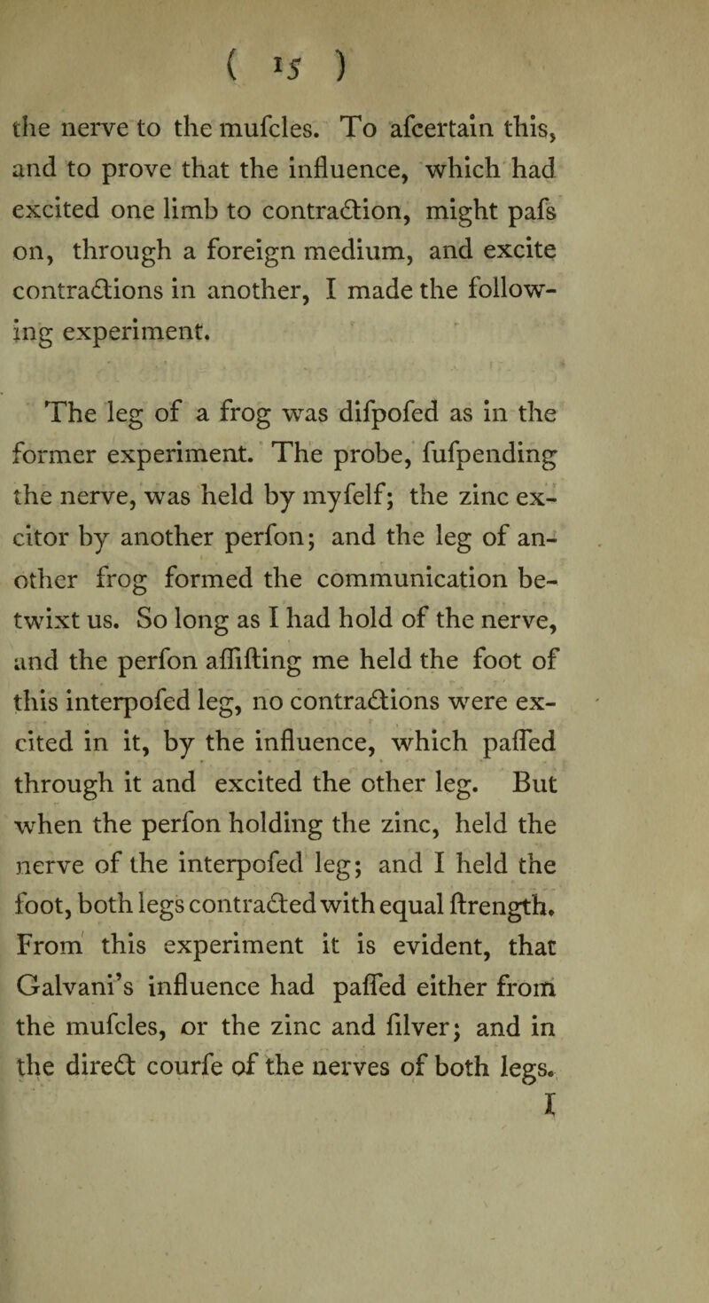 ( *5 ) the nerve to the mufcles. To afcertain this, and to prove that the influence, which had excited one limb to contraction, might pafs on, through a foreign medium, and excite contractions in another, I made the follow¬ ing experiment. The leg of a frog was difpofed as in the former experiment. The probe, fufpending the nerve, was held by myfelf; the zinc ex- citor by another perfon; and the leg of an¬ other frog formed the communication be¬ twixt us. So long as I had hold of the nerve, and the perfon aflifting me held the foot of this interpofed leg, no contractions were ex¬ cited in it, by the influence, which pafled * through it and excited the other leg. But when the perfon holding the zinc, held the nerve of the interpofed leg; and I held the foot, both legs contracted with equal ftrengfh. From this experiment it is evident, that Galvani’s influence had pafled either from the mufcles, or the zinc and filver; and in the direCt courfe of the nerves of both legs. I