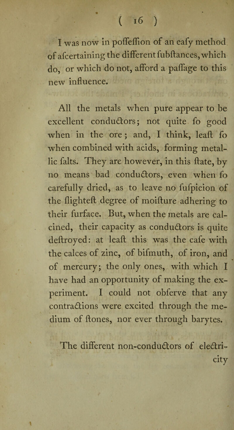 . ( 16 ) I was now in poffeffion of an eafy method of afcertaining the different fubdances, which do, or which do not, afford a paffage to this new influence. All the metals when pure appear to be excellent conductors; not quite fo good when in the ore; and, I think, leaft fo when combined with acids, forming metal¬ lic falts. They are however, in this ftate, by no means bad conductors, even when fo carefully dried, as to leave no fufpicion of the flighted; degree of moidure adhering to their furface. But, when the metals are cal¬ cined, their capacity as conductors is quite deftroyed: at lead this was the cafe with the calces of zinc, of bifmuth, of iron, and of mercury; the only ones, with which I / have had an opportunity of making the ex¬ periment. I could not obferve that any contractions were excited through the me¬ dium of bones, nor ever through barytes. i s. The different non-conduCtors of electri¬ city