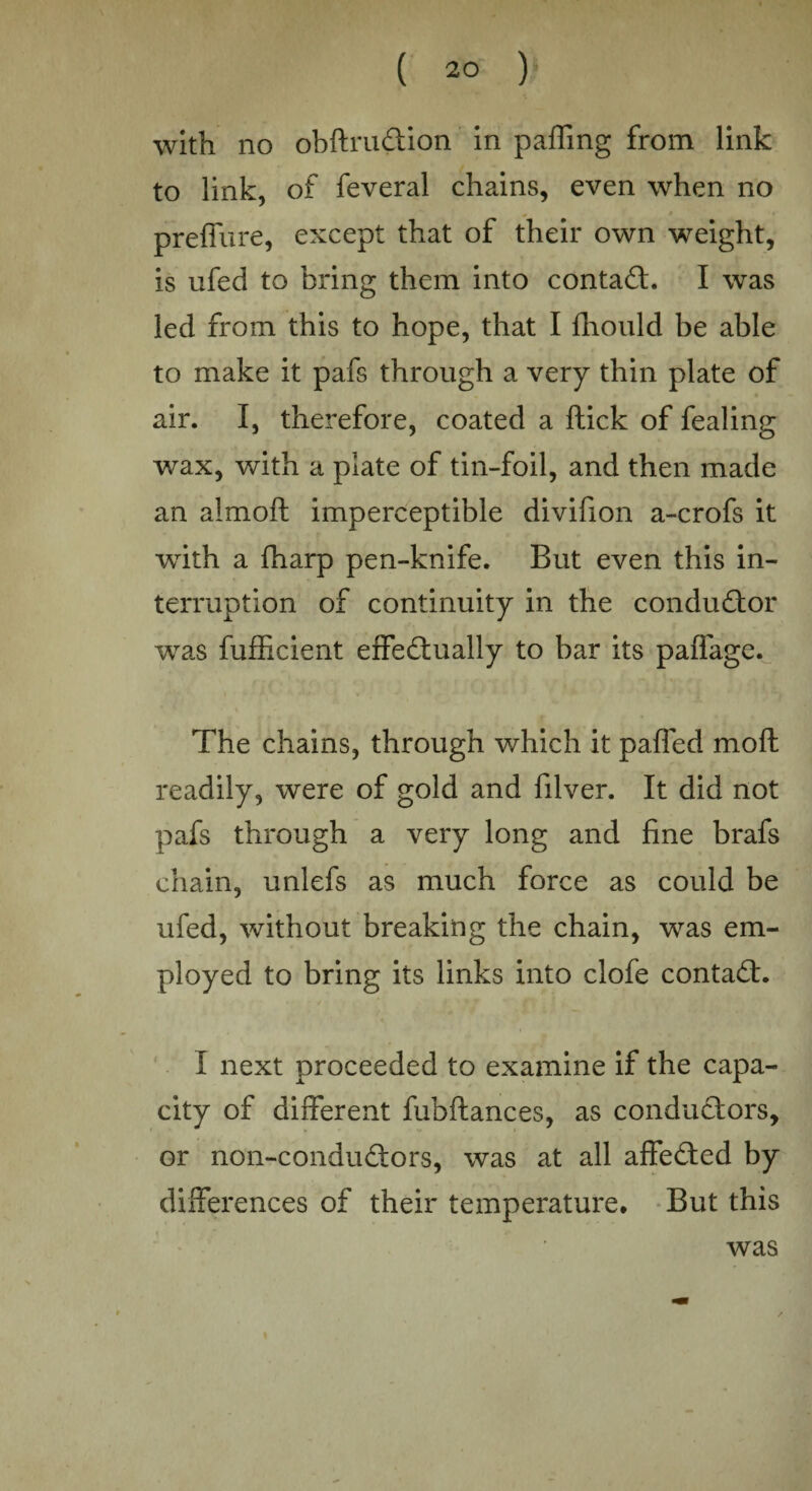 ( 2° ) with no obftru&ion in palling from link to link, of feveral chains, even when no preffure, except that of their own weight, is ufed to bring them into contact. I was led from this to hope, that I fhould be able to make it pafs through a very thin plate of air. I, therefore, coated a Hick of fealing wax, with a plate of tin-foil, and then made an almoft imperceptible divifion a-crofs it with a fharp pen-knife. But even this in¬ terruption of continuity in the conductor was fufficient effectually to bar its paffage. The chains, through which it paffed moll readily, were of gold and filver. It did not pafs through a very long and fine brafs chain, unlefs as much force as could be ufed, without breaking the chain, was em¬ ployed to bring its links into clofe contact. I next proceeded to examine if the capa¬ city of different fubftances, as conductors, or non-conduCtors, was at all affeCted by differences of their temperature. But this was