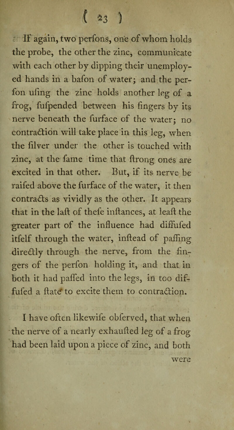 ( 5 3 ) IF again, two perfons, one of whom holds the probe, the other the zinc, communicate with each other by dipping their unemploy¬ ed hands in a bafon of water; and the per- fon ufing the zinc holds another leg of a frog, fufpended between his fingers by its nerve beneath the furface of the water; no contraction will take place in this leg, when the filver under the other is touched with zinc, at the fame time that ftrong ones are excited in that other. But, if its nerve be raifed above the furface of the water, it then V contracts as vividly as the other. It appears that in the laft of thefe inftances, at leaft the greater part of the influence had diffufed itfelf through the water, inftead of palling direCtly through the nerve, from the fin¬ gers of the perfon holding it, and that in both it had pafled into the legs, in too dif¬ fufed a ftate‘ to excite them to contraction. ' ■'*. * * ■ - .. 5 . * I have often likewife obferved, that when the nerve of a nearly exhaulted leg of a frog had been laid upon a piece of zinc, and both were