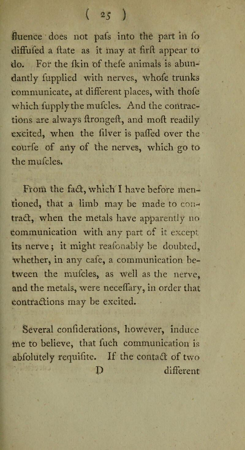 fluence does not pafs into the part in fo diffufed a ftate as it may at fir ft appear to do. For the fkin of thefe animals is abiin- dantly fupplied with nerves, vrhofe trunks communicate, at different places, with thofe which fupply the mufcles. And the contrac¬ tions are always ftrongeft, and moft readily excited, when the filver is paffed over the coUrfe of ally of the nerves, which go to the mufcles^ From the fad, which I have before men¬ tioned, that a limb may be made to con- tra6t, when the metals have apparently no communication with any part of it except its nerve ; it might reafonably be doubted, whether* in any cafe, a communication be¬ tween the mufcles, as well as the nerve, and the metals, were neceffary, in order that contradions may be excited. Several confiderations, however, induce ine to believe, that fuch communication is absolutely requifite. If the contad of two  P different i