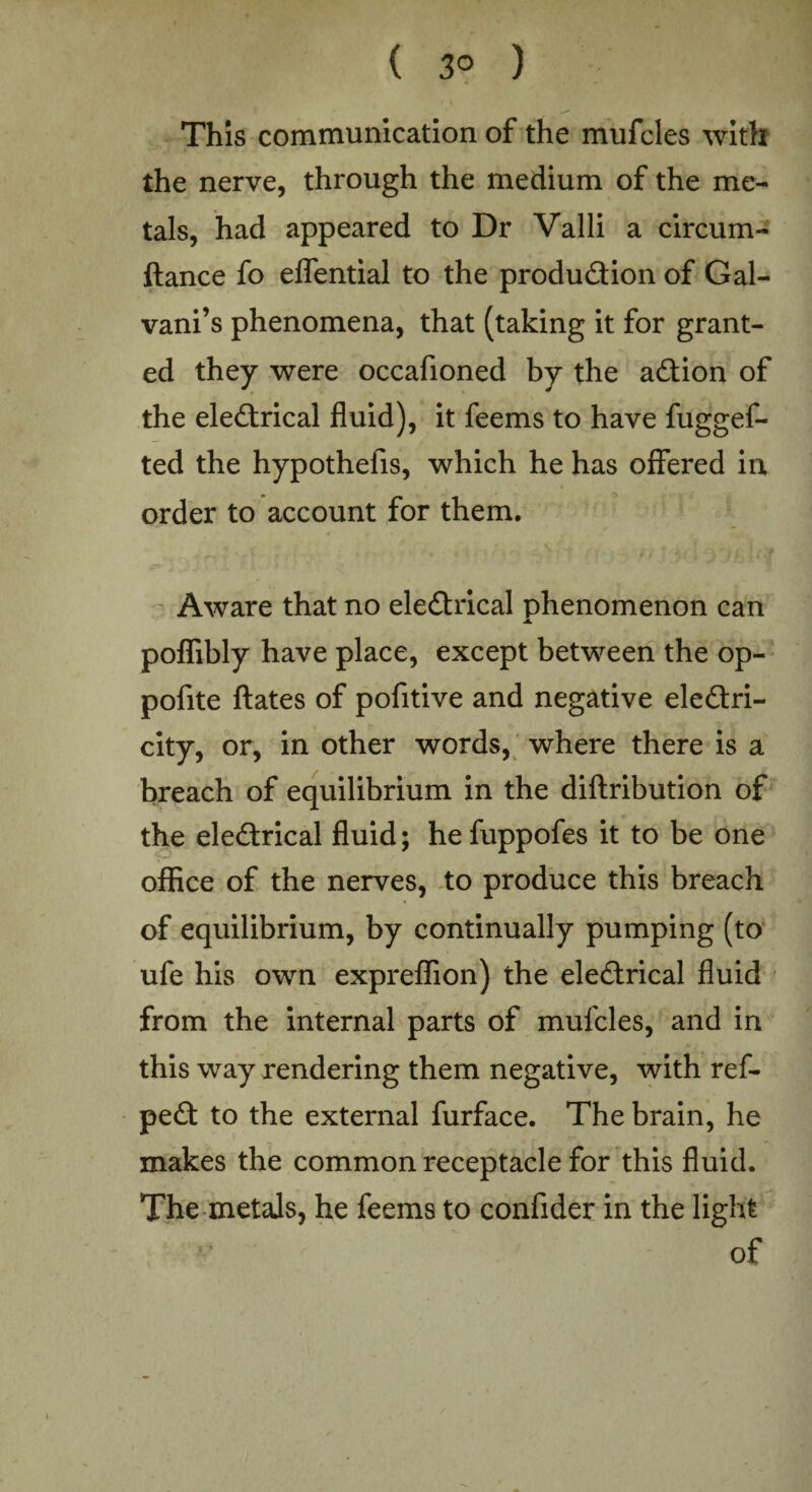 ( 3° ) This communication of the mufcles with the nerve, through the medium of the me¬ tals, had appeared to Dr Valli a circum- ftance fo eflential to the production of Gal- vani’s phenomena, that (taking it for grant¬ ed they were occafioned by the aCtion of the eleCtrical fluid), it feems to have fuggef- ted the hypothefis, which he has offered in order to account for them. Aware that no eleCtrical phenomenon can poflibly have place, except between the op- pofite ftates of pofitive and negative electri¬ city, or, in other words, where there is a breach of equilibrium in the diftribution of the eleCtrical fluid; he fuppofes it to be one office of the nerves, to produce this breach of equilibrium, by continually pumping (to ufe his own expreflion) the eleCtrical fluid from the internal parts of mufcles, and in this way rendering them negative, with ref- peCt to the external furface. The brain, he makes the common receptacle for this fluid. The metals, he feems to confider in the light of