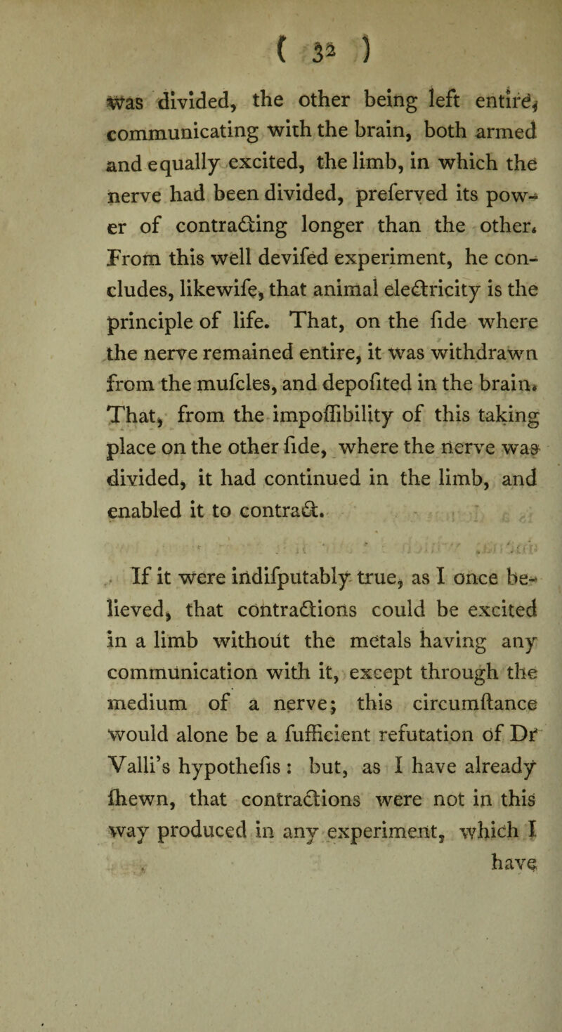 ( }* ) Was divided, the other being left entird* communicating with the brain, both armed and equally excited, the limb, in which the nerve had been divided, preferved its pow-* er of contracting longer than the other* From this well devifed experiment, he con¬ cludes, likewife, that animal electricity is the principle of life. That, on the fide where the nerve remained entire, it was withdrawn from the mufcles, and depofited in the brain* That, from the impoffibility of this taking place on the other fide, where the nerve wa$ divided, it had continued in the limb, and enabled it to contract. • ... v‘. * <: j{ %U’/,UV If it were indifputably true, as I once be¬ lieved, that contractions could be excited in a limb without the metals having any communication with it, except through the medium of a nerve; this circumftance would alone be a fufficient refutation of Dr* Valli’s hypothefis : but, as I have already fhewn, that contractions were not in this way produced in any experiment, which I have