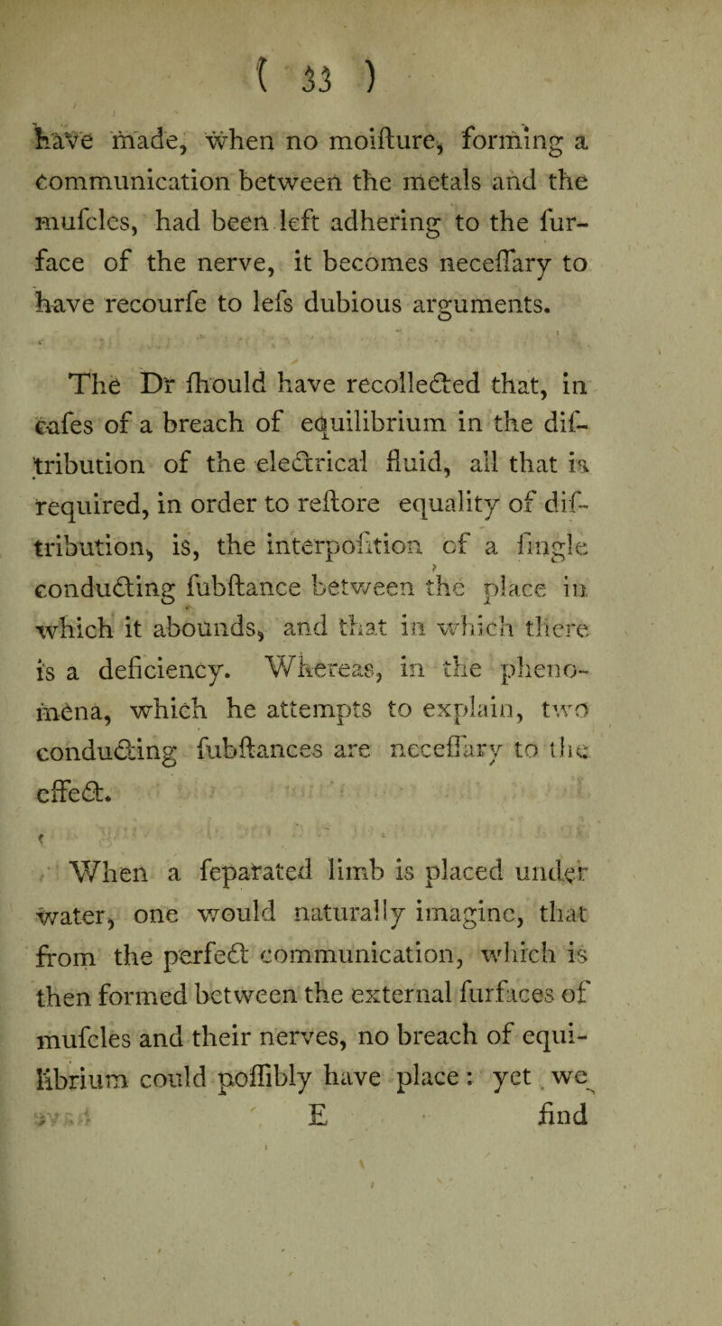 have made, when no moifture, forming a Communication between the metals and the mufclcs, had been left adhering to the fur- face of the nerve, it becomes neceffary to have recourfe to lefs dubious arguments. The Dr fhould have recollected that, in cnfes of a breach of equilibrium in the dis¬ tribution of the electrical fluid, all that is required, in order to reftore equality of dis¬ tribution* is, the interpofition cf a Single conducting fubftance between the place in which it abounds* and that in which there is a deficiency. Whereas, in the pheno¬ mena, which he attempts to explain, two conducting fubftances are neceffary to the effeCt. When a fepatated limb is placed under water, one would naturally imagine, that from the perfeCt communication, which is then formed between the external furfaces of mufcles and their nerves, no breach of equi¬ librium could poffibly have place: yet we t\**A E find i