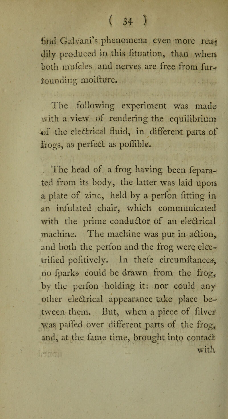 find Galvanfls phenomena even more rea-? dily produced in this fituation, than when both mufcles and nerves are free from fur-* founding moifture. The following experiment was made with a view of rendering the equilibrium -of the eledtrical fluid, in different parts of frogs, as perfect as poffible- The head of a frog having been fepara- ted from its body, the latter was laid upon a plate of zinc, held by a perfon fitting in an infulated chair, Xvhich communicated with tlie prime conductor of an electrical machine. The machine was put in adtion, and both the perfon and the frog were elec¬ trified politively. In thefe circumftances;, no fparks could be drawn from the frog, by the perfon holding it: nor could any other eledlrical appearance take place be¬ tween them. But, when a piece of filver was patted over different parts of the frog, and, at the fame time, brought into contadl . with