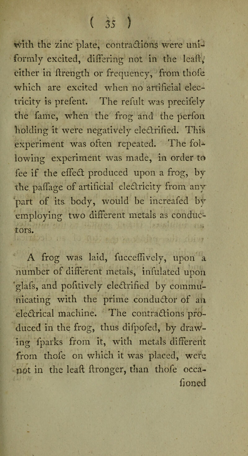 with the zinc plate, contractions were uni¬ formly excited, differing not in the leaPr, either in ftrength or frequency, from thofe which are excited when no artificial elec¬ tricity is prefent. The refult was precifely the fame, when the frog and the perfon holding it were negatively electrified. This experiment was often repeated. The fol¬ lowing experiment was made, in order to fee if the effect produced upon a frog, by the paffage of artificial electricity from any part of its. body, would be increafed by employing two different metals as conduc¬ tors. A frog was laid, fucceffively, upon a number of different metals, infulated upon glafs, and pofitively eleCtrified by commu¬ nicating with the prime conductor of an eleCtrical machine. The contractions pro- I ' ^ % duced in the frog, thus difpofed, by draw¬ ing fparks from it, with metals different from thofe on which it was placed, were v not in the leaft ftronger, than thofe occa- fioned