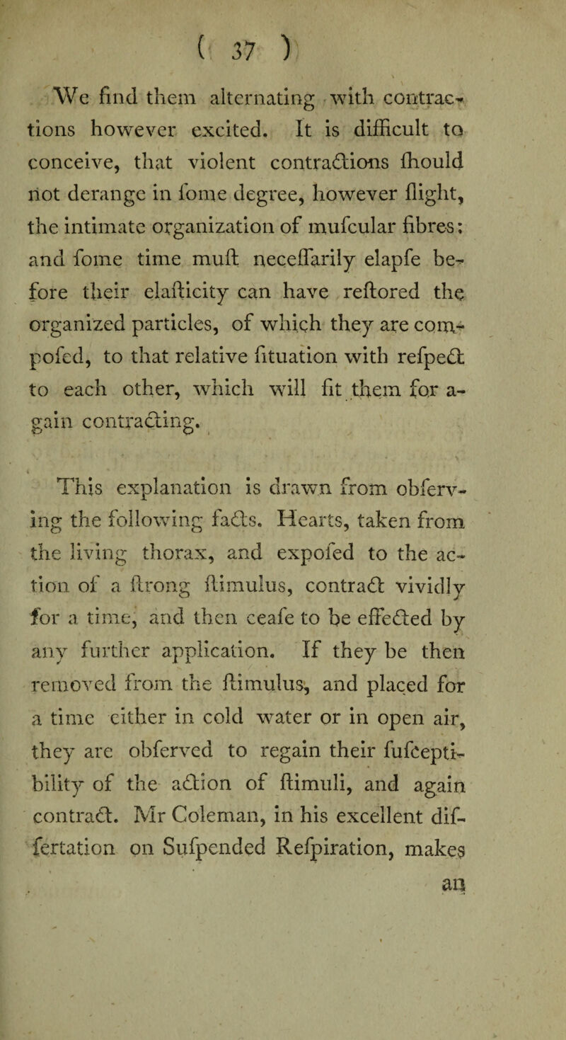 , \ We find them alternating with contrac¬ tions however excited. It is difficult to conceive, that violent contractions ffiould not derange in fome degree, however flight, the intimate organization of mufcular fibres; and fome time muft neceffarily elapfe be¬ fore their elafticity can have reftored the organized particles, of which they are com- pofed, to that relative fituation with refpeCt to each other, which will fit them for a- gain contracting. t * This explanation is drawn from obferv- ing the following faCts. Hearts, taken from the living thorax, and expofed to the ac¬ tion of a ftrong ftimulus, contract vividly for a time, and then ceafe to be effected by any further application. If they be then removed from the ftimulus, and placed for a time cither in cold water or in open air, they are obferved to regain their fufcepti- bility of the aCtion of ftimuli, and again contract. Mr Coleman, in his excellent dif- fertation oil Sufpended Refpiration, makes m