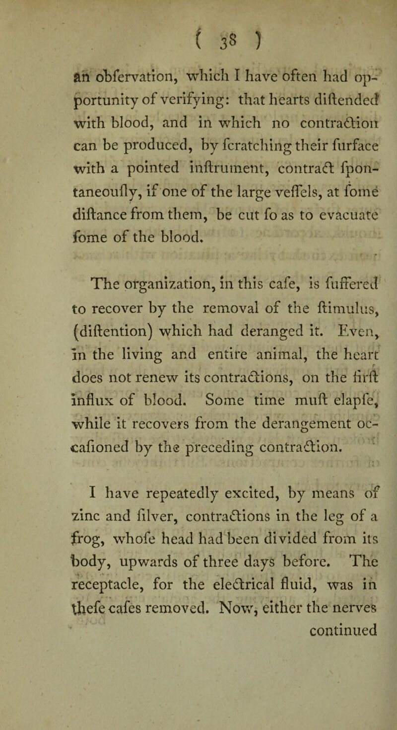 ■ t 3» 1 an obfervation, which I have often had op¬ portunity of verifying: that hearts diftendecf with blood, and in which no contraction can be produced, by fcratching their furface with a pointed mftrument, contract fpon- taneoufly, if one of the large veffels, at fome diftance from them, be cut fo as to evacuate fome of the blood. The organization, in this cafe, is buffered to recover by the removal of the ftimulus, (diftention) which had deranged it. Even, in the living and entire animal, the heart r does not renew its contractions, on the firft influx of blood. Some time muft elapfe, while it recovers from the derangement oc- • * cafioned by the preceding contraction. I have repeatedly excited, by means of zinc and lilver, contractions in the leg of a frog, whofe head had been divided from its body, upwards of three days before. The receptacle, for the eleCtrical fluid, was in 4 - • * • ■ - - • ’ * • thefe cafes removed. Now, either the nerves continued