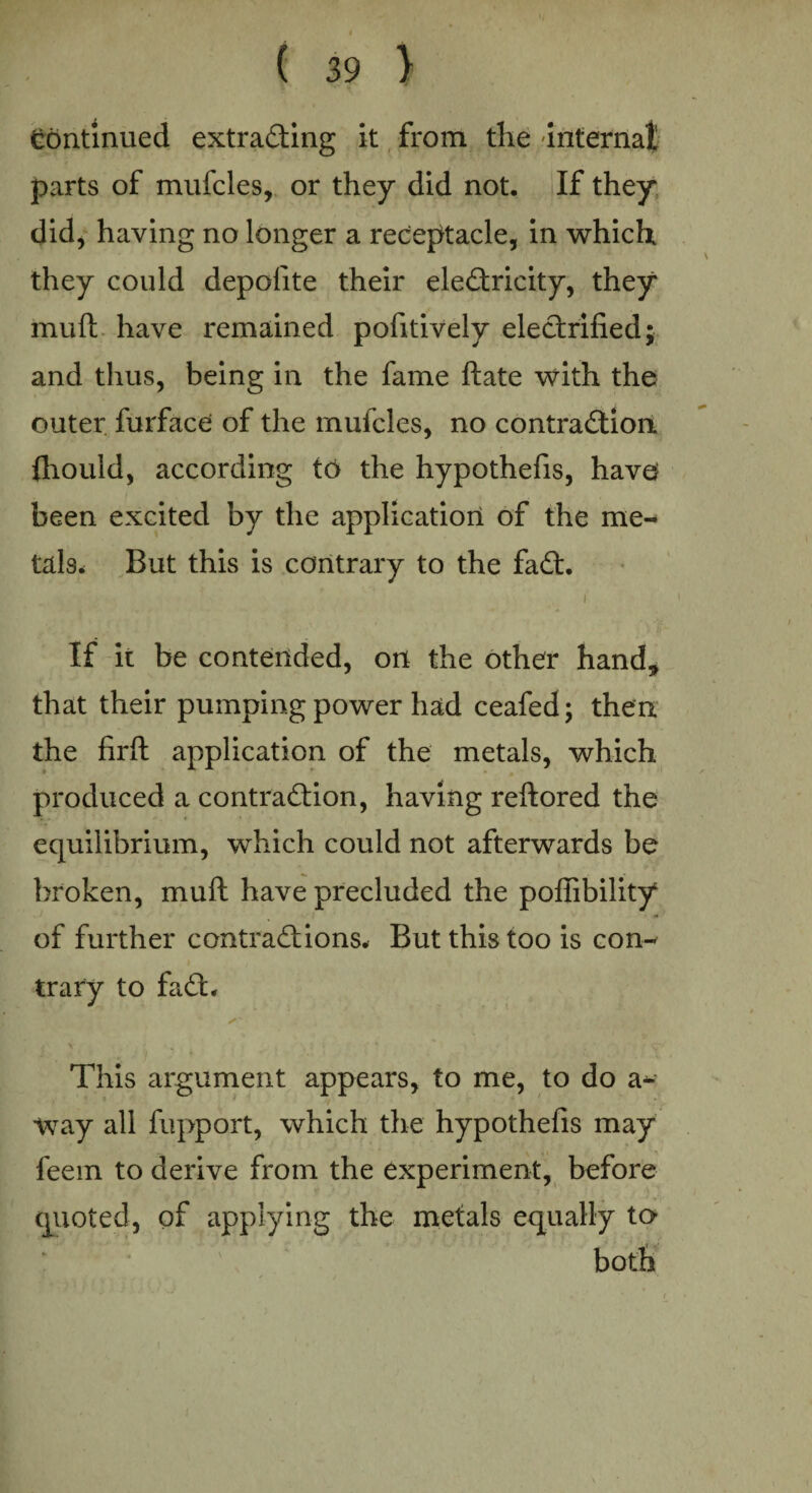 continued extrading it from the 'internal parts of mufcles, or they did not. If they did, having no longer a receptacle, in which they could depolite their eledricity, they* mu ft have remained pofitively eledrified; and thus, being in the fame ftate with the outer furface of the mufcles, no contradion ftiould, according to the hypothefis, have been excited by the application of the me¬ tals* But this is contrary to the fad. i If it be contended, on the other hand* that their pumping power had ceafed; then the firft application of the metals, which produced a contradion, having reftored the equilibrium, which could not afterwards be broken, muft have precluded the poffibility of further contradions. But this too is con¬ trary to fad. ■ \ . ' ' This argument appears, to me, to do a- ■way all fupport, which the hypothefis may feem to derive from the experiment, before quoted, of applying the metals equally to both