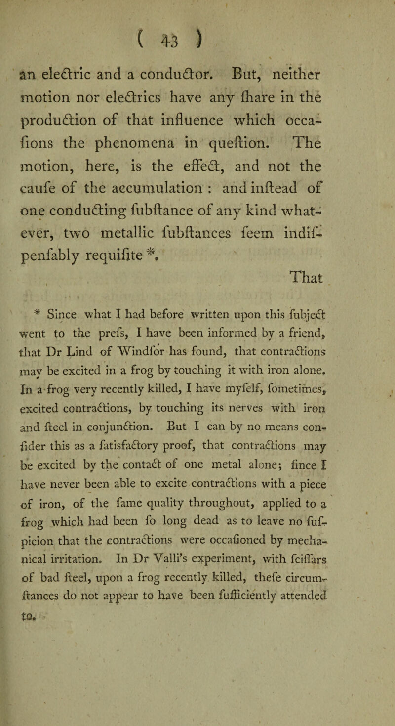 \ ' »* p an ele&ric and a condudor. But, neither motion nor electrics have any {hare in the production of that influence which occa- fions the phenomena in queftion. The motion, here, is the effeCf, and not the caufe of the accumulation : and inftead of one conducting lubftance of any kind what¬ ever, two metallic fubftances feem indif- penfably requifite That i ^ * Since what I had before written upon this fubjeCt went to the prefs, I have been informed by a friend, that Dr Lind of Windfor has found, that contractions may be excited in a frog by touching it with iron alone. In a frog very recently killed, I have myfelf, fometimes, excited contractions, by touching its nerves with iron and fteel in conjunction. But I can by no means con- fider this as a fatisfaCtory proof, that contractions may be excited by the contaCt of one metal alone 5 fince I have never been able to excite contractions with a piece of iron, of the fame quality throughout, applied to a frog which had been fo long dead as to leave no fuf- picion that the contractions were occafioned by mecha¬ nical irritation. In Dr Valli’s experiment, with fciftars of bad fteel, upon a frog recently killed, thefe circum- ftances do not appear to have been fufticiently attended to*