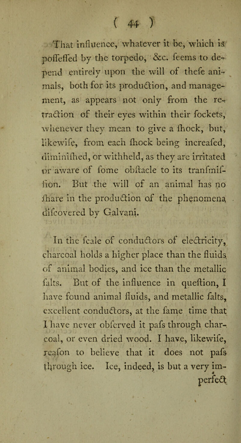 That influence, whatever it be, which is pofleffed by the torpedo, &c. feems to de¬ pend entirely upon the will of thefe ani¬ mals, both for its production, and manage- i ment, as appears not only from the re¬ traction of their eyes within their fockets, whenever they mean to give a fhock, but, likewife, from each fhock being increafed, diminifhed, or withheld, as they are irritated or aware of fome obftacle to its tranfmif- iion. But the will of an animal has no jfhare in the production of the phenomena, • diicovered by Galvani. - r . . « > ' % I t In the fcale of conductors of eleCtricity, ■ . • . > > charcoal holds a higher place than the fluids, of animal bodies, and ice than the metallic falts. But of the influence in queftion, I have found animal fluids, and metallic falts, excellent conductors, at the fame time that I have never obferved it pafs through char¬ coal, or even dried wood. I have, likewife, rcafon to believe that it does not pafs through ice. Ice, indeed, is but a very im-