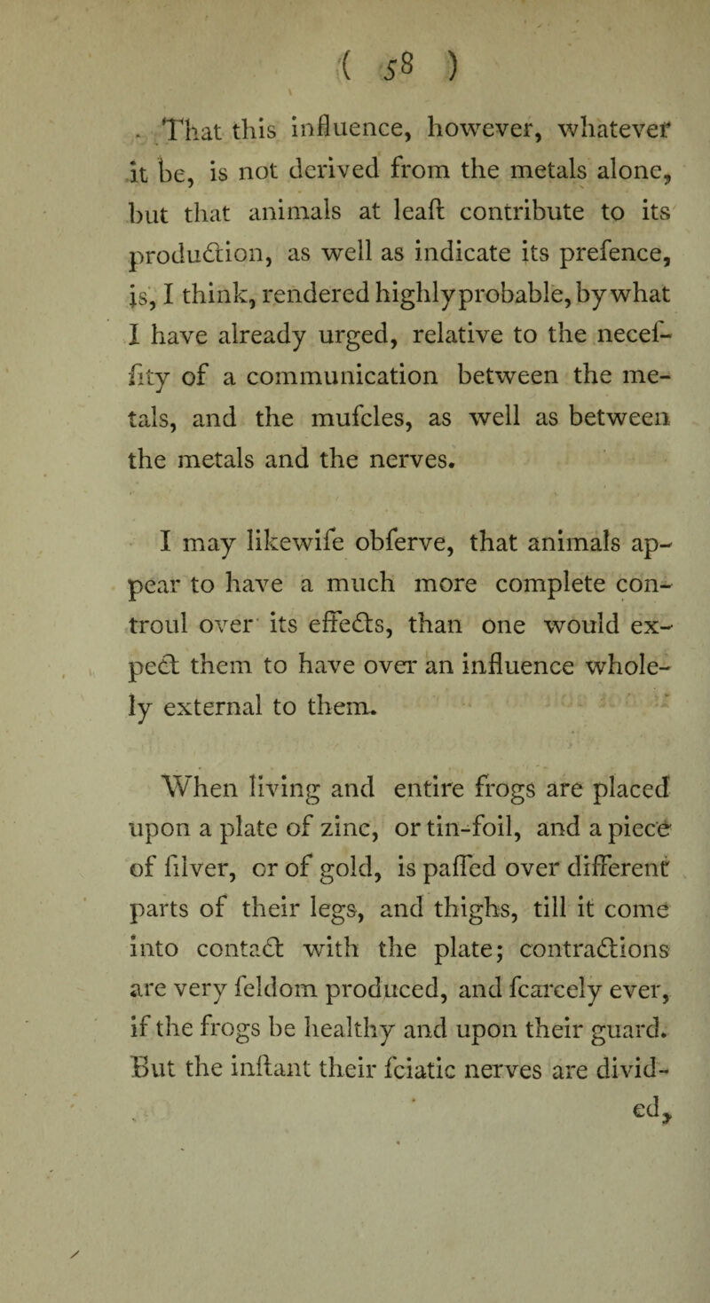 - That this influence, however, whatever it be, is not derived from the metals alone, but that animals at leaft contribute to its production, as well as indicate its prefence, is, I think, rendered highly probable, bywhat I have already urged, relative to the necel- fity of a communication between the me¬ tals, a.nd the mufcles, as well as between the metals and the nerves. I may likewife obferve, that animals ap¬ pear to have a much more complete con- troul over its effects, than one would ex¬ pect them to have over an influence whole- ly external to them. When living and entire frogs are placed upon a plate of zinc, or tin-foil, and a piece of filver, or of gold, is paffed over different parts of their legs, and thighs, till it come into contadl with the plate; contractions are very feldom produced, and fcarcely ever, if the frogs be healthy and upon their guard. But the inftant their fciatic nerves are divid- edj,