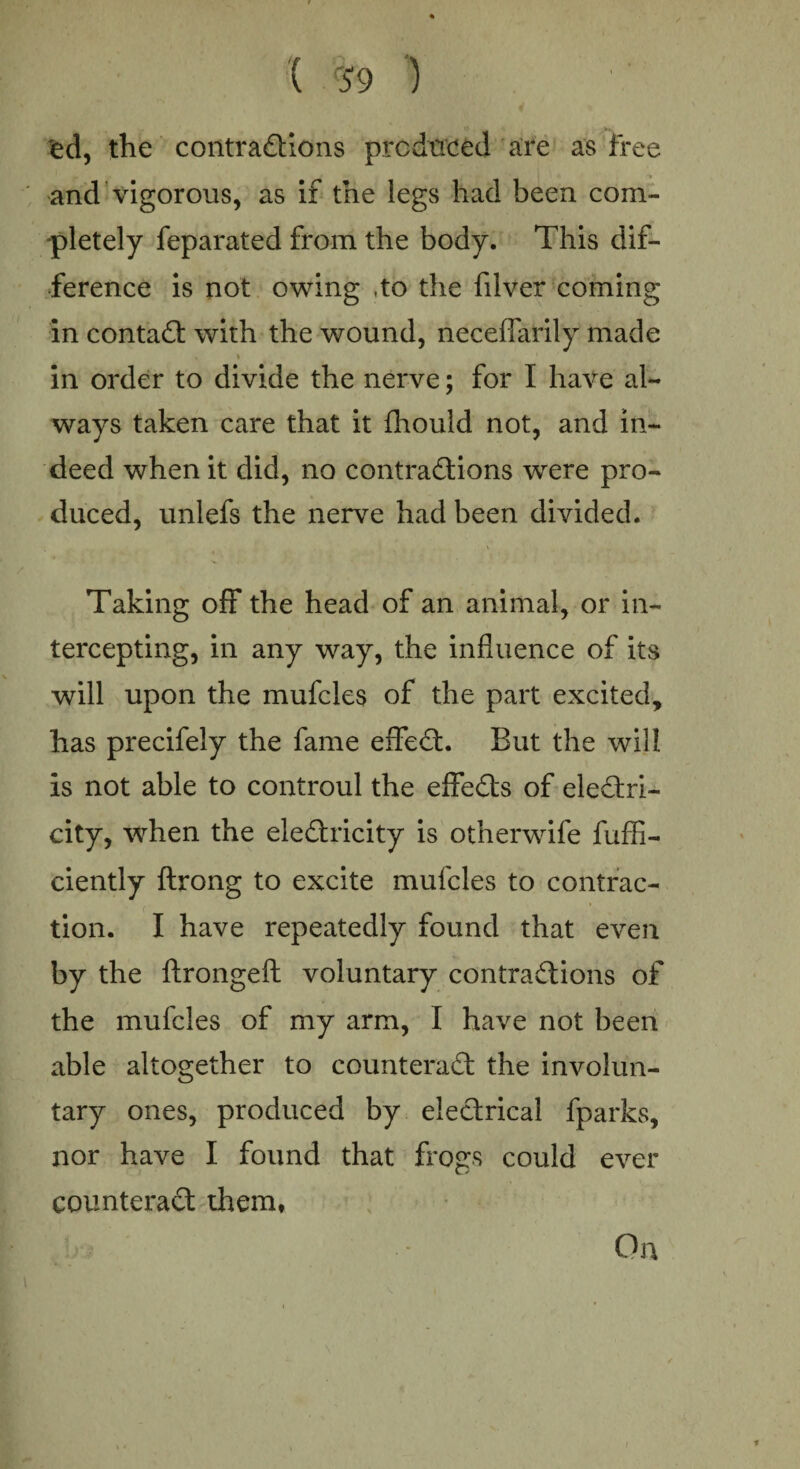 ( r59 ) ed, the contractions predated are as free and vigorous, as if the legs had been com¬ pletely feparated from the body. This dif¬ ference is not owing ,to the filver coming in contaCt with the wound, neceflarily made , » in order to divide the nerve; for I have al¬ ways taken care that it fhould not, and in¬ deed when it did, no contractions were pro¬ duced, unlefs the nerve had been divided. Taking off the head of an animal, or in¬ tercepting, in any way, the influence of its will upon the mufcles of the part excited, has precifely the fame effeCt. But the will is not able to controul the effeCts of electri¬ city, when the eleCtricity is otherwife fuffl- ciently ftrong to excite mufcles to contrac¬ tion. I have repeatedly found that even by the ftrongeft voluntary contractions of the mufcles of my arm, I have not been able altogether to counteract the involun¬ tary ones, produced by electrical fparks, nor have I found that frogs could ever counteract them, On