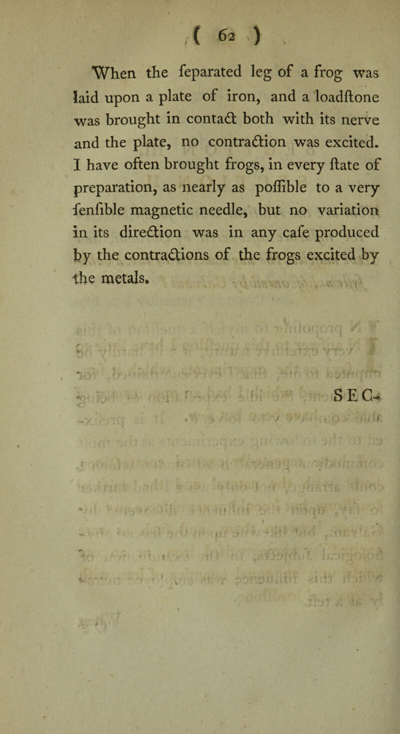 was When the feparated leg of a frog laid upon a plate of iron, and a loadftone was brought in contact both with its nerve and the plate, no contraction was excited. I have often brought frogs, in every ftate of preparation, as nearly as poflible to a very fenfible magnetic needle, but no variation in its direction was in any cafe produced by the contractions of the frogs excited by the metals. S E CU 1 1