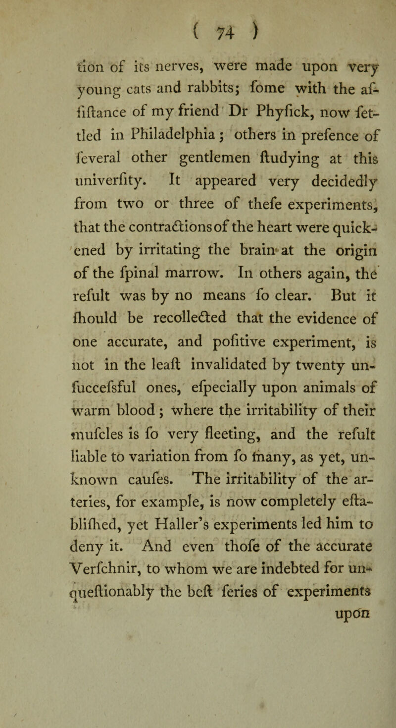 tion of its nerves, were made upon very young cats and rabbits; fome with the af- fifiance of my friend Dr Phyfick, now fet¬ tled in Philadelphia ; others in prefence of feveral other gentlemen ftudying at this univerfity. It appeared very decidedly from two or three of thefe experiments, that the contractions of the heart were quick¬ ened by irritating the brain at the origin of the fpinal marrow. In others again, the refult was by no means fo clear. But it fhould be recollected that the evidence of one accurate, and pofitive experiment, is not in the leaft invalidated by twenty un- fuccefsful ones, efpecially upon animals of warm blood ; where the irritability of their mufcles is fo very fleeting, and the refult liable to variation from fo fnany, as yet, un¬ known caufes. The irritability of the ar¬ teries, for example, is now completely efla- blifhed, yet Haller’s experiments led him to deny it. And even thofe of the accurate Verfchnir, to whom we are indebted for un~ queftionably the beft feries of experiments updn