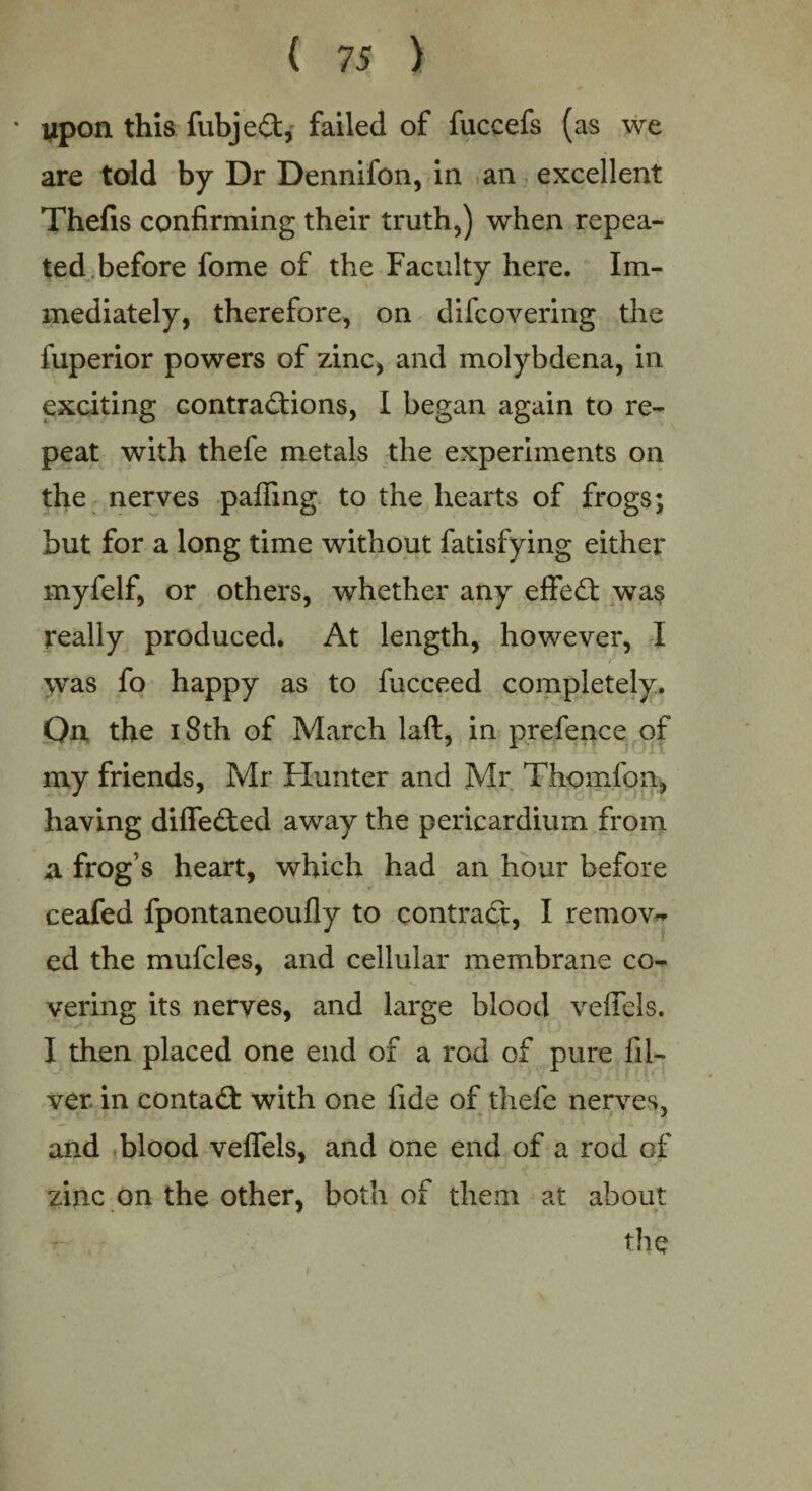 ' upon this fubjeCt, failed of fuccefs (as we are told by Dr Dennifon, in an excellent Thefis confirming their truth,) when repea¬ ted before fome of the Faculty here. Im¬ mediately, therefore, on difcovering the fuperior powers of zinc, and molybdena, in exciting contractions, I began again to re¬ peat with thefe metals the experiments on the nerves palling to the hearts of frogs; but for a long time without fatisfying either myfelf, or others, whether any effeCt wa$ really produced. At length, however, I ' ‘ r was fo happy as to fucceed completely. On the 18th of March laft, in prefence of my friends, Mr Hunter and Mr Thomfon, having differed away the pericardium from a frog s heart, which had an hour before ceafed fpontaneoufly to contract, I remove ed the mufcles, and cellular membrane co¬ vering its nerves, and large blood veffels. I then placed one end of a rod of pure fil- ver in contact with one fide of thefe nerves, and blood veffels, and one end of a rod of zinc on the other, both of them at about the