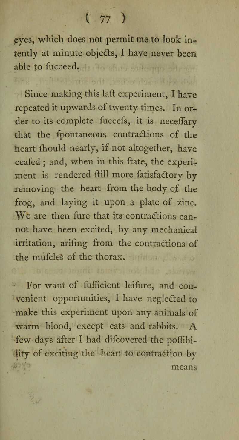 eyes, which does not permit me to look in*? tently at minute obje&s, I have never been able to fucceed. Since making this laft experiment, I have repeated it upwards of twenty times. In or¬ der to its complete fuccefs, it is neceflary that the fpontaneous contractions of the heart fhould nearly, if not altogether, have ceafed ; and, when in this ftate, the expert* ment is rendered ftill more fatisfadtory by removing the heart from the body of the frog, and laying it upon a plate of zinc* We are then fure that its contractions cam not have been excited, by any mechanical irritation, arifing from the contractions of the mufcleS of the thorax. For want of fufficierit leifure, and con¬ venient opportunities, I have negle&ed to make this experiment upon any animals of warm blood, except cats and rabbits. A few days after I had difcovered the poffibi* lity of exciting the heart to contraction by * J means