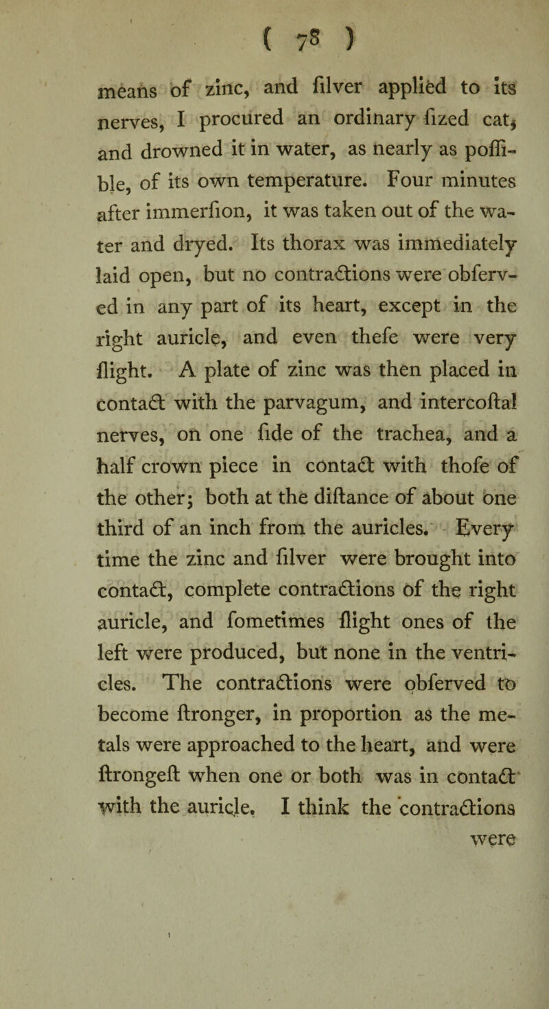 means of zinc, and filver applied to its nerves, I procured an ordinary fized cat* and drowned it in water, as nearly as pofli- ble, of its own temperature. Four minutes after immerfion, it was taken out of the wa¬ ter and dryed. Its thorax was immediately laid open, but no contractions were obferv- ed in any part of its heart, except in the right auricle, and even thefe were very flight. A plate of zinc was then placed in contad with the parvagum, and intercofta! nerves, on one fide of the trachea, and a half crown piece in contad with thofe of the other; both at the diftance of about one third of an inch from the auricles. Every time the zinc and filver were brought into contad, complete contradions of the right auricle, and fometimes flight ones of the left were produced, but none in the ventri¬ cles. The contradions were obferved to become ftronger, in proportion as the me¬ tals were approached to the heart, and were ftrongeft when one or both was in contad with the auricje. I think the contradions were