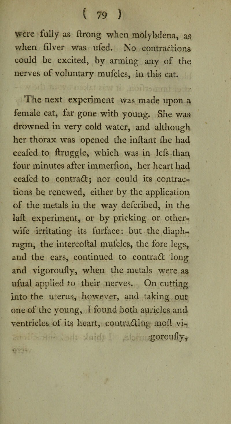 were fully as ftrong when molybdena, as when filver was ufed. No contradions could be excited, by arming any of the nerves of voluntary mufcles, in this cat. The next experiment was made upon a female cat, far gone with young. She was drowned in very cold water, and although her thorax was opened the inftant {he had ceafed to ftruggle, which was in lefs than four minutes after immerfion, her heart had ceafed to contrad; nor could its contrac¬ tions be renewed, either by the application of the metals in the way defcribed, in the laft experiment, or by pricking or other- wife irritating its furface: but the diaph¬ ragm, the intercoftal mufcles, the fore legs, and the ears, continued to contrad long and vigoroully, when the metals were as ufual applied to their nerves. On cutting into the uierus, however, and taking out one of the young, I found both auricles and ventricles of its heart, contracting moft vi-» gorouflyy V * V