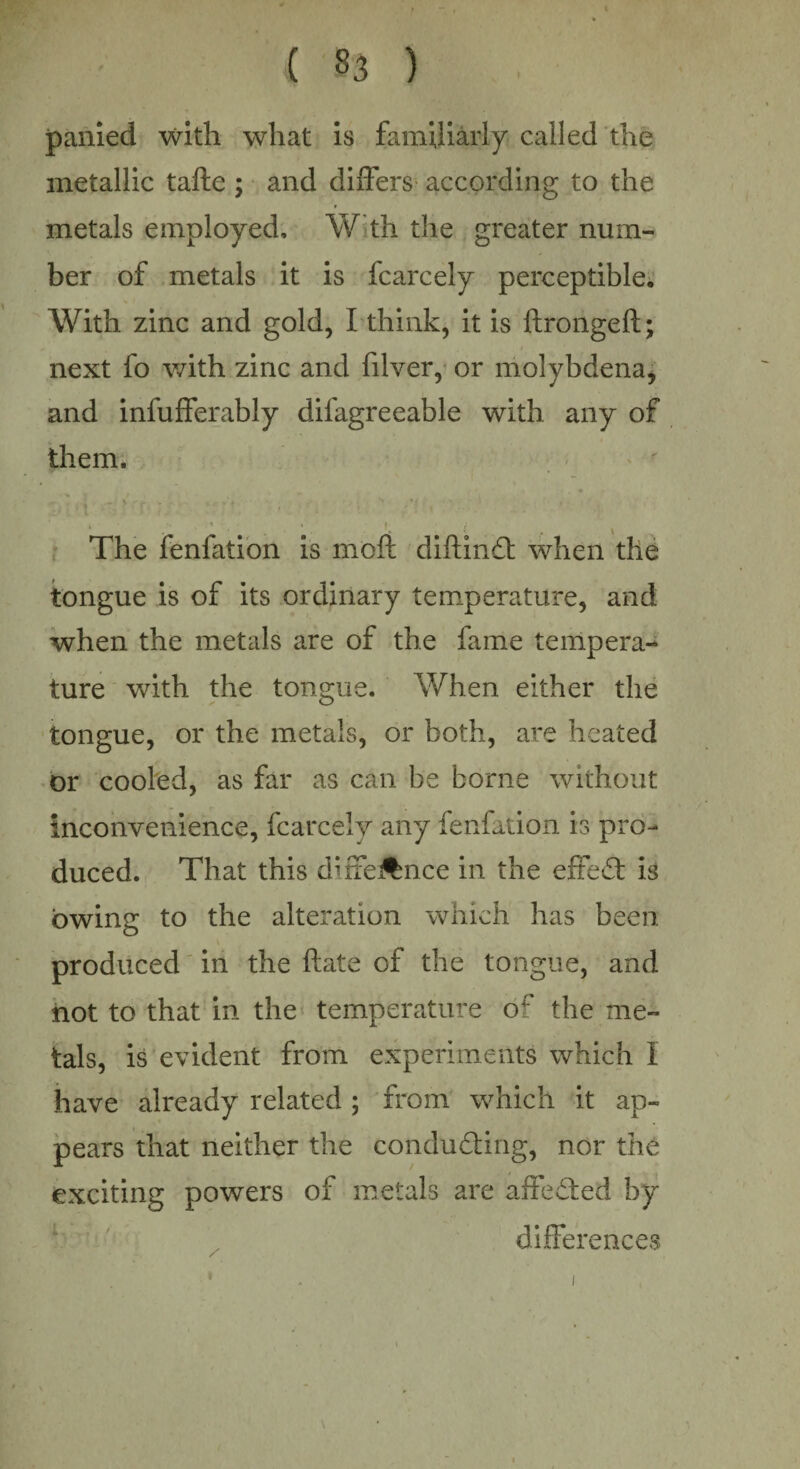 panied with what is familiarly called the metallic tafte ; and differs according to the metals employed, W th the greater num¬ ber of metals it is fcarcely perceptible. With zinc and gold, I think, it is ftrongeft; next fo with zinc and filver, or molybdena, and infufferably difagreeable with any of them. » * , ■ » f ^ ^ The fenfation is molt diftinCt when the tongue is of its ordinary temperature, and when the metals are of the fame tempera¬ ture with the tongue. When either the tongue, or the metals, or both, are heated or cooled, as far as can be borne without inconvenience, fcarcely any fenfation is pro¬ duced. That this duffe^nce in the effect is owing to the alteration which has been produced in the hate of the tongue, and not to that in the temperature of the me¬ tals, is evident from experiments which I have already related ; from which it ap¬ pears that neither the conducting* nor the exciting powers of metals are affeCted by differences \