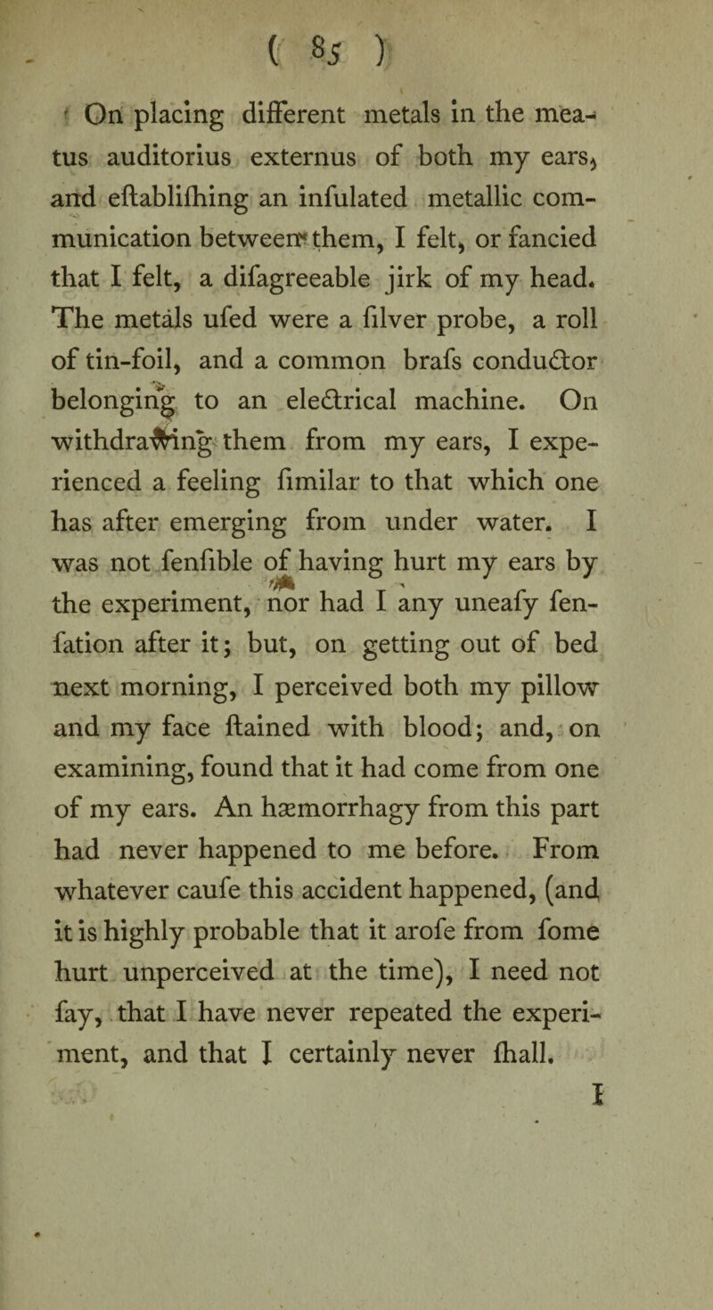 On placing different metals in the mea¬ tus auditorius externus of both my ears* and eftablifhing an infulated metallic com¬ munication between? them, I felt, or fancied that I felt, a difagreeable jirk of my head. The metals ufed were a filver probe, a roll of tin-foil, and a common brafs conductor belonging to an electrical machine. On withdrawing them from my ears, I expe¬ rienced a feeling fimilar to that which one has after emerging from under water. I was not fenfible of having hurt my ears by the experiment, nor had I any uneafy fen- fation after it; but, on getting out of bed next morning, I perceived both my pillow and my face ftained with blood; and, on examining, found that it had come from one of my ears. An hsemorrhagy from this part had never happened to me before. From whatever caufe this accident happened, (and it is highly probable that it arofe from fome hurt unperceived at the time), I need not fay, that I have never repeated the experi¬ ment, and that I certainly never fhall. I 1