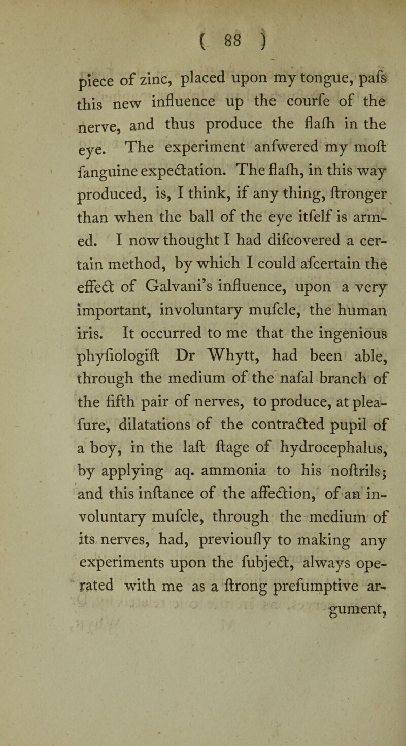 piece of zinc, placed upon my tongue, pafs this new influence up the courfe of the nerve, and thus produce the flafh in the eye. The experiment anfwered my moft fanguine expectation. The flafh, in this way produced, is, I think, if any thing, ftronger than when the ball of the eye itfelf is arm¬ ed. I now thought I had difcovered a cer¬ tain method, by which I could afcertain the eflfeCt of Galvani’s influence, upon a very important, involuntary mufcle, the human iris. It occurred to me that the ingenious phyfiologift Dr Whytt, had been able, through the medium of the nafal branch of the fifth pair of nerves, to produce, at plea- fure, dilatations of the contracted pupil of a boy, in the laft ftage of hydrocephalus, by applying aq. ammonia to his noftrils; t and this inftance of the affeCtion, of an in¬ voluntary mufcle, through the medium of its, nerves, had, previoufly to making any experiments upon the fubjeCt, always ope¬ rated with me as a ftrong prefumptive ar¬ gument,