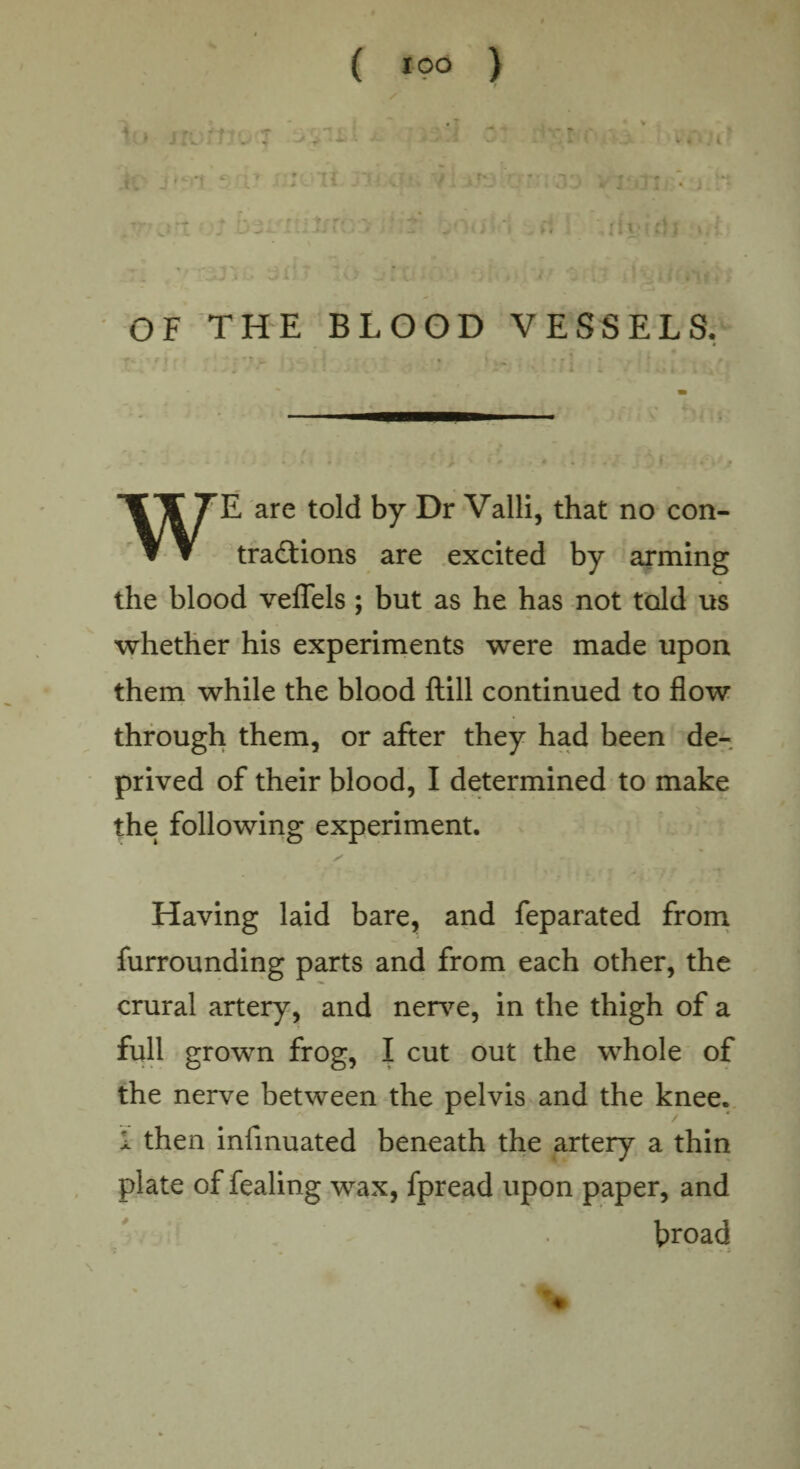 ( I°° ) r to iroj if'. m OF THE BLOOD VESSELS. WE are told by Dr Valli, that no con¬ tractions are excited by arming the blood veflels; but as he has not told us whether his experiments were made upon them while the blood ftill continued to flow through them, or after they had been de¬ prived of their blood, I determined to make the following experiment. Having laid bare, and feparated from furrounding parts and from each other, the crural artery, and nerve, in the thigh of a full grown frog, I cut out the whole of the nerve between the pelvis and the knee. I then infmuated beneath the artery a thin plate of fealing wax, fpread upon paper, and broad