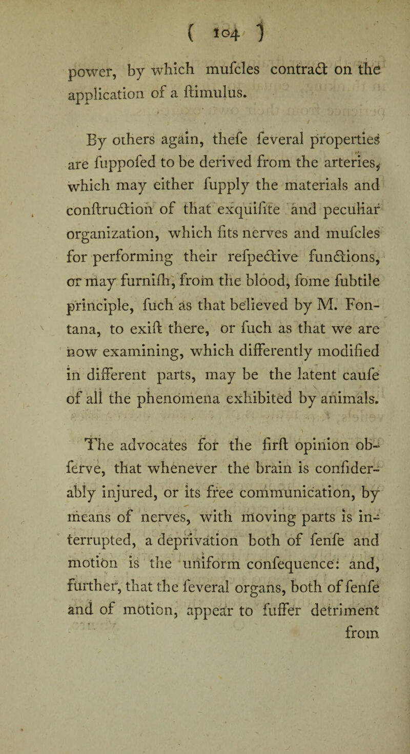 power, by which mufcles contract on the application of a ftimulus. * , t By others again, thefe feveral properties •/ are fuppofed to be derived from the arteries* which may either fupply the materials and conftrudtion of that exquifite and peculiar organization, which fits nerves and mufcles for performing their refpedtive functions', or may furnifh, from the blood, fome fubtile principle, fuch as that believed by M. Fon¬ tana, to exift there, or fuch as that we are now examining, which differently modified in different parts, may be the latent caufe of all the phenomena exhibited by animals. • ' . > * - rt , The advocates for the firft opinion ob- ferve, that whenever the brain is confider- ably injured, or its free communication, by means of nerves, with moving parts is in¬ terrupted, a deprivation both of fenfe and * * motion is the uniform confequence: and, further, that the feveral organs, both of fenfe and of motion, appear to fuffer detriment from