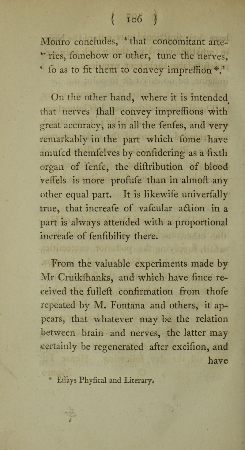 Monro concludes, 6 that concomitant arte- ries, fomehow or other, tune the nerves, c fo as to fit them to convey impreffion / On the other hand, where it is intended that nerves fhall convey impreffions with great accuracy, as in all the fenfes, and very remarkably in the part which fome have amufed themfelves by confidering as a fixth organ of fenfe, the diflribution of blood veffels is more profufe than in almoft any other equal part. It is likewife univerfally true, that increafe of vafcular adlion in a part is always attended with a proportional increafe of fenfibility there. • • ~ ■' i ! From the valuable experiments made by Mr Cruikfhanks, and which have fince re¬ ceived the fulleft confirmation from thofe repeated by M. Fontana and others, it ap¬ pears, that whatever may be the relation between brain and nerves, the latter may certainly be regenerated after excifion, and have v Etfavs Phyfical and Literary* /