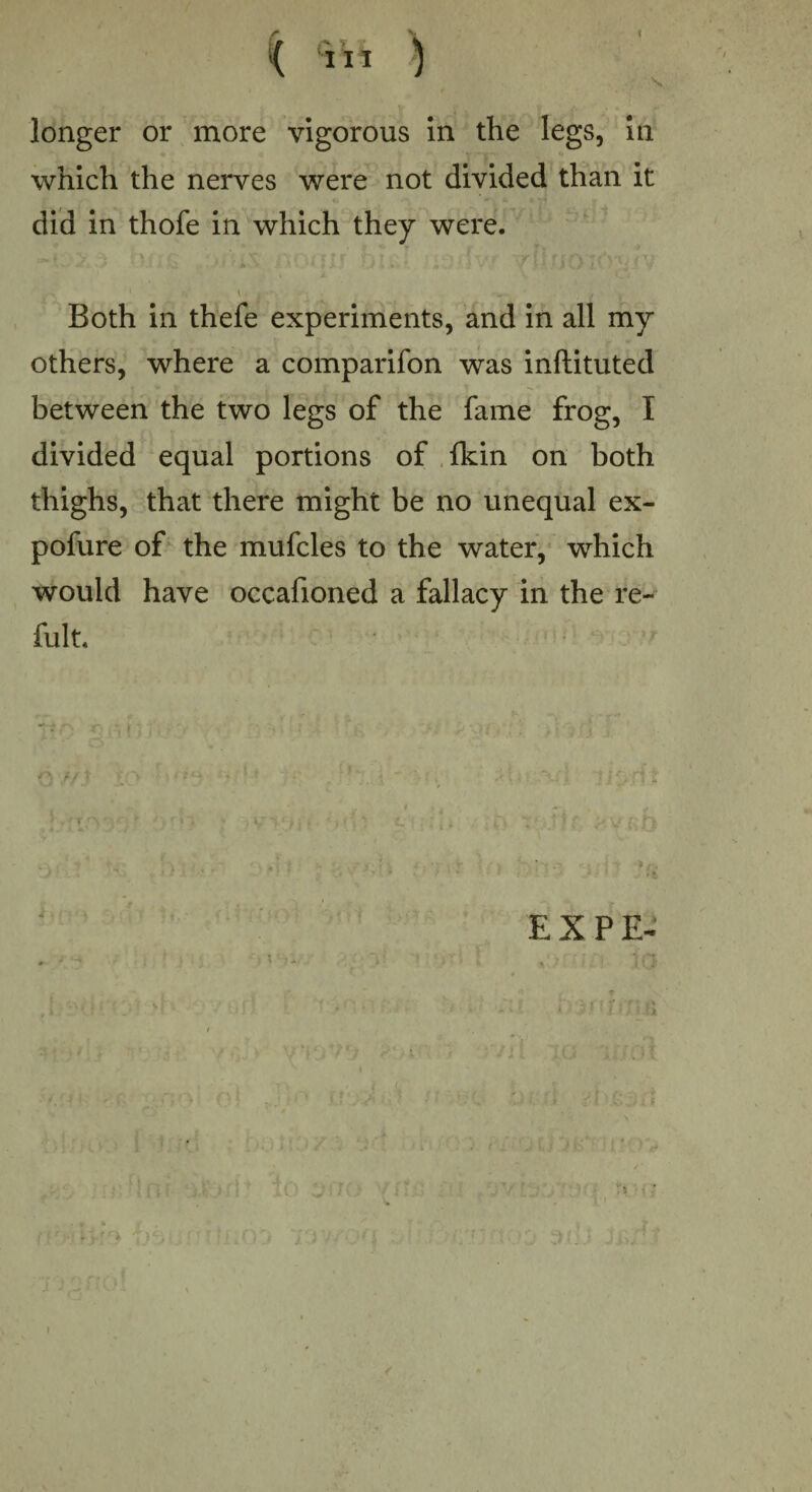 ( < cnl 3 longer or more vigorous in the legs, in which the nerves were not divided than it did in thofe in which they were. . Both in thefe experiments, and in all my others, where a comparifon was inftituted between the two legs of the fame frog, I divided equal portions of {kin on both thighs, that there might be no unequal ex- pofure of the mufcles to the water, which would have occafioned a fallacy in the re- fult. L '>••• • yvvm bifc f?.*iI. • v iff '■ . . _ ; • .• > , EX PE-